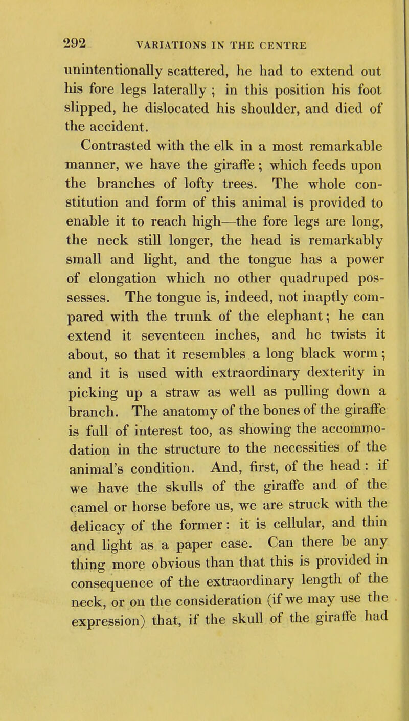 unintentionally scattered, he had to extend out his fore legs laterally ; in this position his foot slipped, he dislocated his shoulder, and died of the accident. Contrasted with the elk in a most remarkable manner, we have the giraffe; which feeds upon the branches of lofty trees. The whole con- stitution and form of this animal is provided to enable it to reach high—the fore legs are long, the neck still longer, the head is remarkably small and light, and the tongue has a power of elongation which no other quadruped pos- sesses. The tongue is, indeed, not inaptly com- pared with the trunk of the elephant; he can extend it seventeen inches, and he twists it about, so that it resembles a long black worm; and it is used with extraordinary dexterity in picking up a straw as well as pulling down a branch. The anatomy of the bones of the giraffe is full of interest too, as showing the accommo- dation in the structure to the necessities of the animal's condition. And, first, of the head : if we have the skulls of the giraffe and of the camel or horse before us, we are struck with the delicacy of the former: it is cellular, and thin and light as a paper case. Can there be any thing more obvious than that this is provided in consequence of the extraordinary length of the neck, or on the consideration (if we may use the expression) that, if the skull of the giraffe had