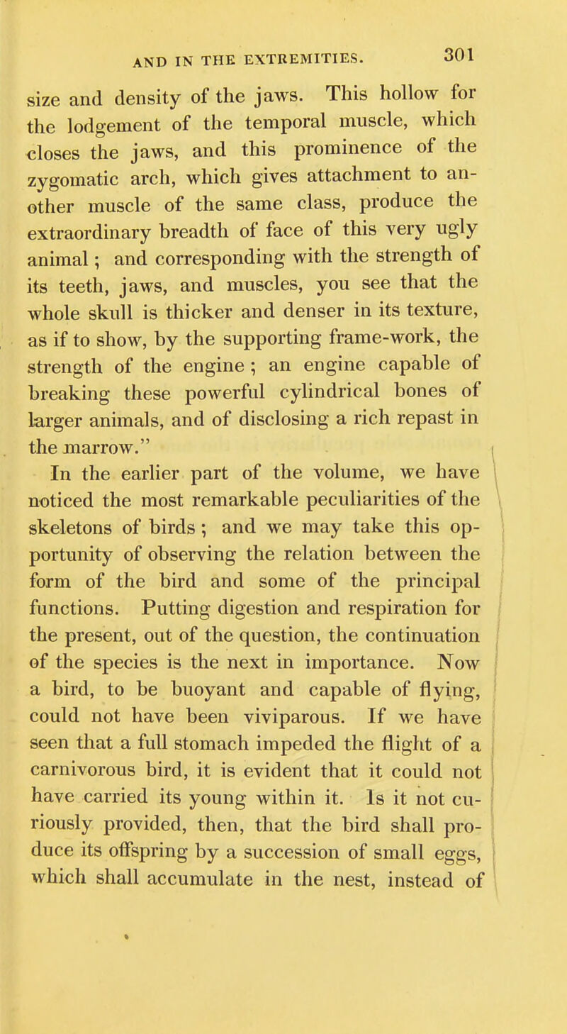 size and density of the jaws. This hollow for the lodgement of the temporal muscle, which closes the jaws, and this prominence of the zygomatic arch, which gives attachment to an- other muscle of the same class, produce the extraordinary breadth of face of this very ugly animal; and corresponding with the strength of its teeth, jaws, and muscles, you see that the whole skull is thicker and denser in its texture, as if to show, by the supporting frame-work, the strength of the engine ; an engine capable of breaking these powerful cylindrical bones of larger animals, and of disclosing a rich repast in the marrow. In the earlier part of the volume, we have 1 noticed the most remarkable peculiarities of the skeletons of birds; and we may take this op- portunity of observing the relation between the form of the bird and some of the principal functions. Putting digestion and respiration for the present, out of the question, the continuation of the species is the next in importance. Now a bird, to be buoyant and capable of flying, could not have been viviparous. If we have seen that a full stomach impeded the flight of a carnivorous bird, it is evident that it could not have carried its young within it. Is it not cu- riously provided, then, that the bird shall pro- duce its offspring by a succession of small eggs, j which shall accumulate in the nest, instead of