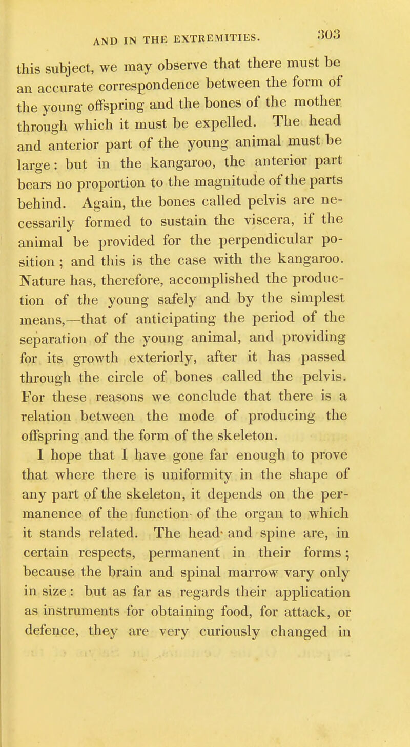 this subject, we may observe that there must be an accurate correspondence between the form of the young offspring and the bones of the mother through which it must be expelled. The head and anterior part of the young animal must be large: but in the kangaroo, the anterior part bears no proportion to the magnitude of the parts behind. Again, the bones called pelvis are ne- cessarily formed to sustain the viscera, if the animal be provided for the perpendicular po- sition ; and this is the case with the kangaroo. Nature has, therefore, accomplished the produc- tion of the young safely and by the simplest means,—that of anticipating the period of the separation of the young animal, and providing for its growth exteriorly, after it has passed through the circle of bones called the pelvis. For these reasons we conclude that there is a relation between the mode of producing the offspring and the form of the skeleton. I hope that I have gone far enough to prove that where there is uniformity in the shape of any part of the skeleton, it depends on the per- manence of the function of the organ to which it stands related. The head- and spine are, in certain respects, permanent in their forms; because the brain and spinal marrow vary only in size: but as far as regards their application as instruments for obtaining food, for attack, or defence, they are very curiously changed in