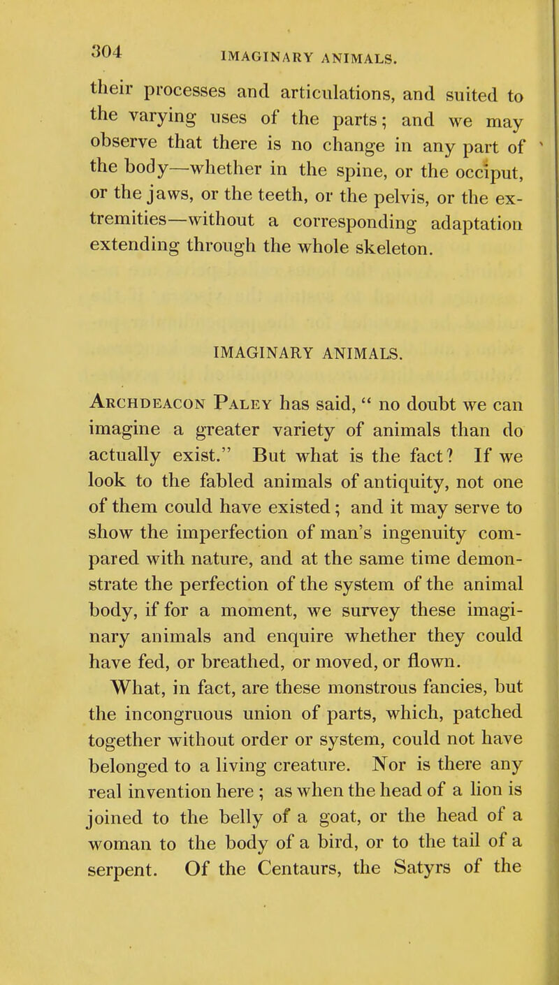 their processes and articulations, and suited to the varying uses of the parts; and we may observe that there is no change in any part of % the body—whether in the spine, or the occiput, or the jaws, or the teeth, or the pelvis, or the ex- tremities—without a corresponding adaptation extending through the whole skeleton. IMAGINARY ANIMALS. Archdeacon Paley has said,  no doubt we can imagine a greater variety of animals than do actually exist. But what is the fact? If we look to the fabled animals of antiquity, not one of them could have existed; and it may serve to show the imperfection of man's ingenuity com- pared with nature, and at the same time demon- strate the perfection of the system of the animal body, if for a moment, we survey these imagi- nary animals and enquire whether they could have fed, or breathed, or moved, or flown. What, in fact, are these monstrous fancies, but the incongruous union of parts, which, patched together without order or system, could not have belonged to a living creature. Nor is there any real invention here ; as when the head of a lion is joined to the belly of a goat, or the head of a woman to the body of a bird, or to the tail of a serpent. Of the Centaurs, the Satyrs of the