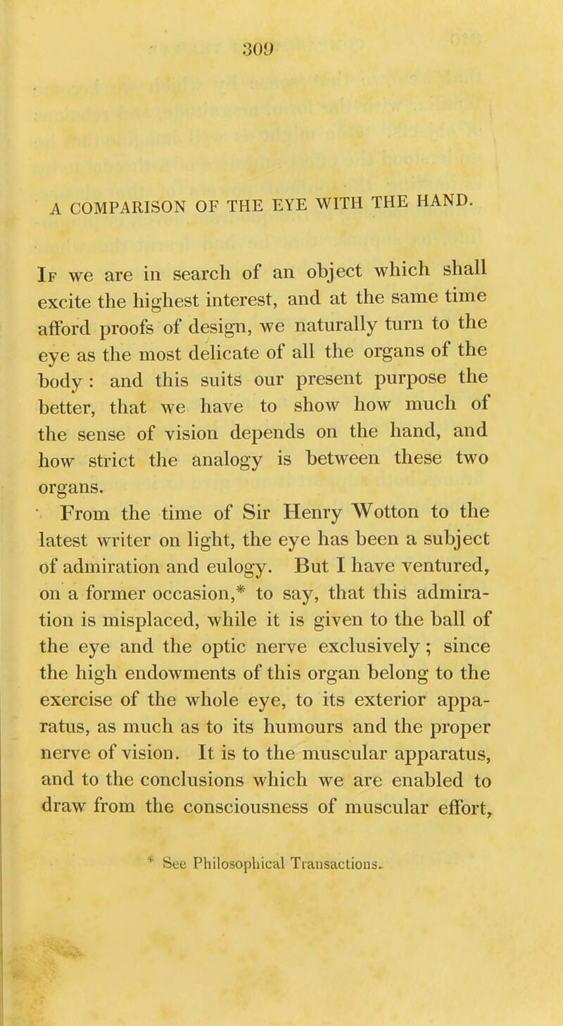 A COMPARISON OF THE EYE WITH THE HAND. If we are in search of an object which shall excite the highest interest, and at the same time afford proofs of design, we naturally turn to the eye as the most delicate of all the organs of the body : and this suits our present purpose the better, that we have to show how much of the sense of vision depends on the hand, and how strict the analogy is between these two organs. • From the time of Sir Henry Wotton to the latest writer on light, the eye has been a subject of admiration and eulogy. But I have ventured, on a former occasion,* to say, that this admira- tion is misplaced, while it is given to the ball of the eye and the optic nerve exclusively; since the high endowments of this organ belong to the exercise of the whole eye, to its exterior appa- ratus, as much as to its humours and the proper nerve of vision. It is to the muscular apparatus, and to the conclusions which we are enabled to draw from the consciousness of muscular effort, 1 Sec Philosophical Transactions.