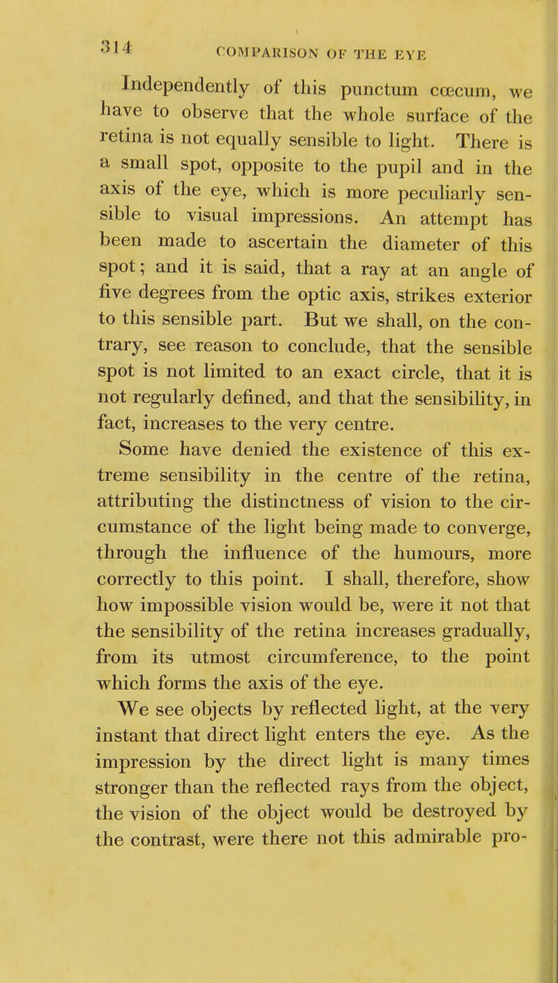 Independently of this punctum ccecum, we have to observe that the whole surface of the retina is not equally sensible to light. There is a small spot, opposite to the pupil and in the axis of the eye, which is more peculiarly sen- sible to visual impressions. An attempt has been made to ascertain the diameter of this spot; and it is said, that a ray at an angle of five degrees from the optic axis, strikes exterior to this sensible part. But we shall, on the con- trary, see reason to conclude, that the sensible spot is not limited to an exact circle, that it is not regularly defined, and that the sensibility, in fact, increases to the very centre. Some have denied the existence of this ex- treme sensibility in the centre of the retina, attributing the distinctness of vision to the cir- cumstance of the light being made to converge, through the influence of the humours, more correctly to this point. I shall, therefore, show how impossible vision would be, were it not that the sensibility of the retina increases gradually, from its utmost circumference, to the point which forms the axis of the eye. We see objects by reflected light, at the very instant that direct light enters the eye. As the impression by the direct light is many times stronger than the reflected rays from the object, the vision of the object would be destroyed by the contrast, were there not this admirable pro-