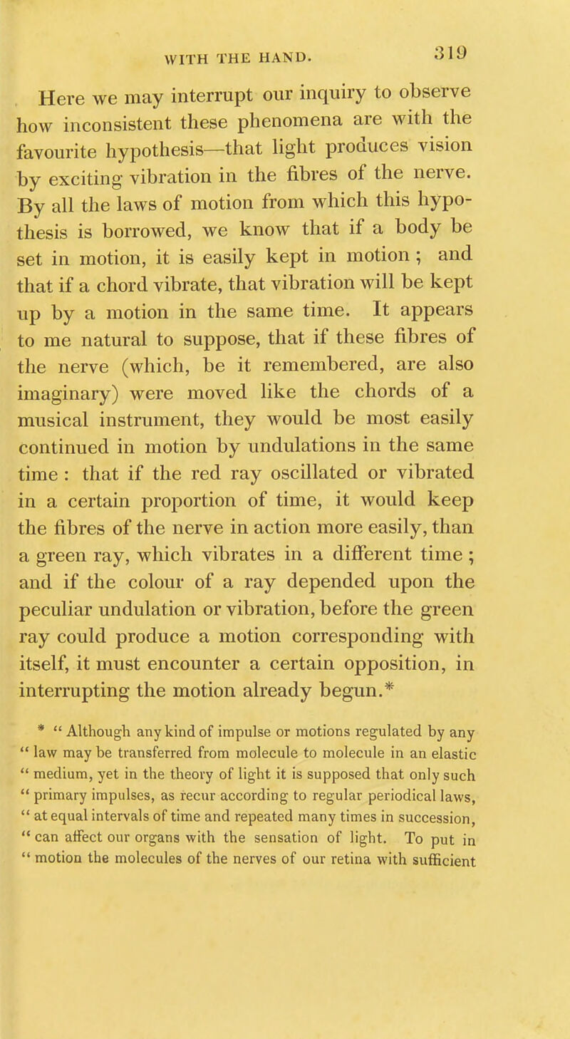 Here we may interrupt our inquiry to observe how inconsistent these phenomena are with the favourite hypothesis—that light produces vision by exciting vibration in the fibres of the nerve. By all the laws of motion from which this hypo- thesis is borrowed, we know that if a body be set in motion, it is easily kept in motion; and that if a chord vibrate, that vibration will be kept up by a motion in the same time. It appears to me natural to suppose, that if these fibres of the nerve (which, be it remembered, are also imaginary) were moved like the chords of a musical instrument, they would be most easily continued in motion by undulations in the same time : that if the red ray oscillated or vibrated in a certain proportion of time, it would keep the fibres of the nerve in action more easily, than a green ray, which vibrates in a different time ; and if the colour of a ray depended upon the peculiar undulation or vibration, before the green ray could produce a motion corresponding with itself, it must encounter a certain opposition, in interrupting the motion already begun.* *  Although any kind of impulse or motions regulated by any  law may be transferred from molecule to molecule in an elastic  medium, yet in the theory of light it is supposed that only such  primary impulses, as recur according to regular periodical laws,  at equal intervals of time and repeated many times in succession,  can affect our organs with the sensation of light. To put in  motion the molecules of the nerves of our retina with sufficient