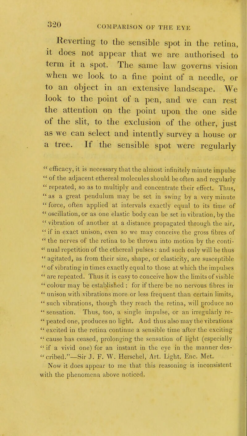 Reverting to the sensible spot in the retina, it does not appear that we are authorised to term it a spot. The same law governs vision when we look to a fine point of a needle, or to an object in an extensive landscape. We look to the point of a pen, and we can rest the attention on the point upon the one side of the slit, to the exclusion of the other, just as we can select and intently survey a house or a tree. If the sensible spot were regularly  efficacy, it is necessary that the almost infinitely minute impulse  of the adjacent ethereal molecules should be often and regularly  repeated, so as to multiply and concentrate their effect. Thus,  as a great pendulum may be set in swing by a very minute  force, often applied at intervals exactly equal to its time of  oscillation, or as one elastic body can be set in vibration, by the  vibration of another at a distance propagated through the air,  if in exact unison, even so we may conceive the gross fibres of  the nerves of the retina to be thrown into motion by the conti- a nual repetition of the ethereal pulses: and such only will be thus  agitated, as from their size, shape, or elasticity, are susceptible  of vibrating in times exactly equal to those at which the impulses  are repeated. Thus it is easy to conceive how the limits of visible  colour may be established : for if there be no nervous fibres in  unison with vibrations more or less frequent than certain limits,  such vibrations, though they reach the retina, will produce no  sensation. Thus, too, a single impulse, or an irregularly re-  peated one, produces no light. And thus also may the vibrations  excited in the retina continue a sensible time after the exciting  cause has ceased, prolonging the sensation of light (especially  if a vivid one) for an instant in the eye in the manner des- cribed.—Sir J. F. W. Herschel, Art. Light. Enc. Met. Now it does appear to me that this reasoning is inconsistent with the phenomena above noticed.