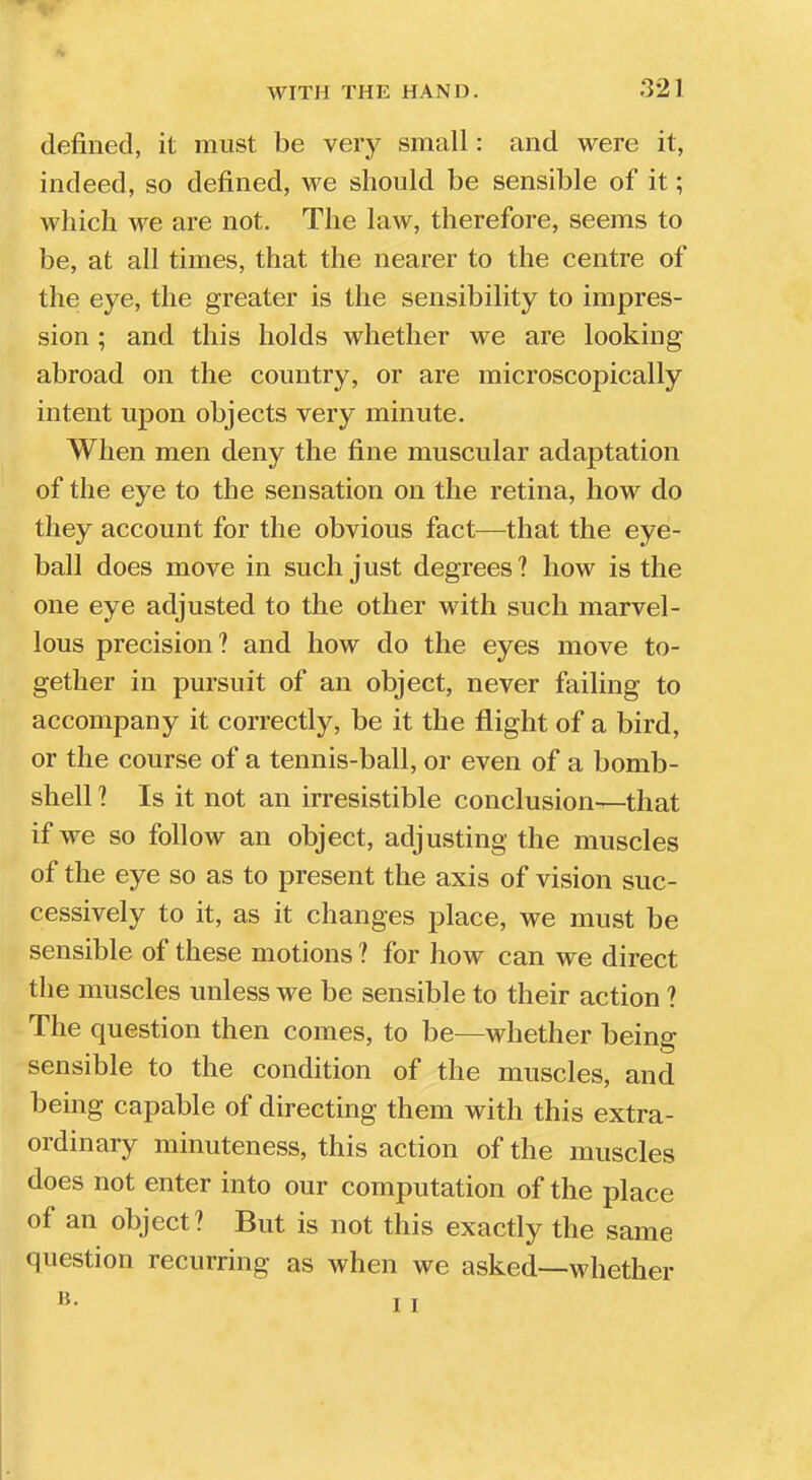 :V2) defined, it must be very small: and were it, indeed, so defined, we should be sensible of it; which we are not. The law, therefore, seems to be, at all times, that the nearer to the centre of the eye, the greater is the sensibility to impres- sion ; and this holds whether we are looking abroad on the country, or are microscopically intent upon objects very minute. When men deny the fine muscular adaptation of the eye to the sensation on the retina, how do they account for the obvious fact—that the eye- ball does move in such just degrees? how is the one eye adjusted to the other with such marvel- lous precision? and how do the eyes move to- gether in pursuit of an object, never failing to accompany it correctly, be it the flight of a bird, or the course of a tennis-ball, or even of a bomb- shell ? Is it not an irresistible conclusion—that if we so follow an object, adjusting the muscles of the eye so as to present the axis of vision suc- cessively to it, as it changes place, we must be sensible of these motions ? for how can we direct the muscles unless we be sensible to their action ? The question then comes, to be—whether being sensible to the condition of the muscles, and being capable of directing them with this extra- ordinary minuteness, this action of the muscles does not enter into our computation of the place of an object? But is not this exactly the same question recurring as when we asked—whether