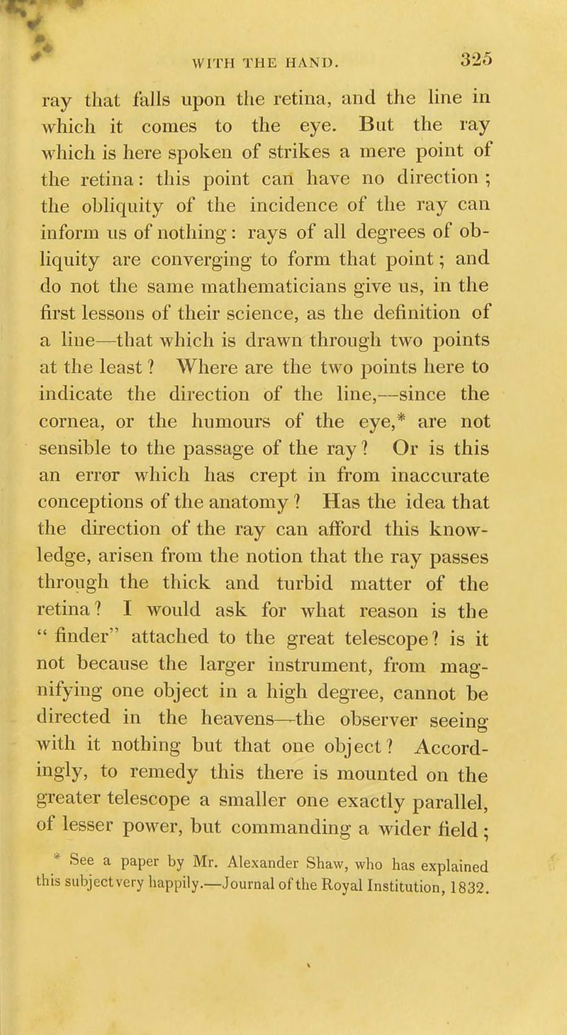 ray that falls upon the retina, and the line in which it comes to the eye. But the ray which is here spoken of strikes a mere point of the retina: this point can have no direction ; the ohliquity of the incidence of the ray can inform us of nothing: rays of all degrees of ob- liquity are converging to form that point; and do not the same mathematicians give us, in the first lessons of their science, as the definition of a line—that which is drawn through two points at the least ? Where are the two points here to indicate the direction of the line,—since the cornea, or the humours of the eye,* are not sensible to the passage of the ray ? Or is this an error which has crept in from inaccurate conceptions of the anatomy ? Has the idea that the direction of the ray can afford this know- ledge, arisen from the notion that the ray passes through the thick and turbid matter of the retina? I would ask for what reason is the finder attached to the great telescope? is it not because the larger instrument, from mag- nifying one object in a high degree, cannot be directed in the heavens—the observer seeins: with it nothing but that one object? Accord- ingly, to remedy this there is mounted on the greater telescope a smaller one exactly parallel, of lesser power, but commanding a wider field; * See a paper by Mr. Alexander Shaw, who has explained this subject very happily.—Journal of the Royal Institution, 1832.