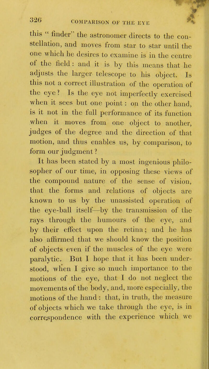 this  finder the astronomer directs to the con- stellation, and moves from star to star until the one which he desires to examine is in the centre of the field : and it is by this means that he adjusts the larger telescope to his object. Is this not a correct illustration of the operation of the eye? Is the eye not imperfectly exercised when it sees but one point: on the other hand, is it not in the full performance of its function when it moves from one object to another, judges of the degree and the direction of that motion, and thus enables us, by comparison, to form our judgment ? It has been stated by a most ingenious philo- sopher of our time, in opposing these views of the compound nature of the sense of vision, that the forms and relations of objects are known to us by the unassisted operation of the eye-ball itself—by the transmission of the rays through the humours of the eye, and by their effect upon the retina; and he has also affirmed that we should know the position of objects even if the muscles of the eye were paralytic. But I hope that it has been under- stood, when I give so much importance to the motions of the eye, that I do not neglect the movements of the body, and, more especially, the motions of the hand : that, in truth, the measure of objects which we take through the eye, is in correspondence with the experience which we