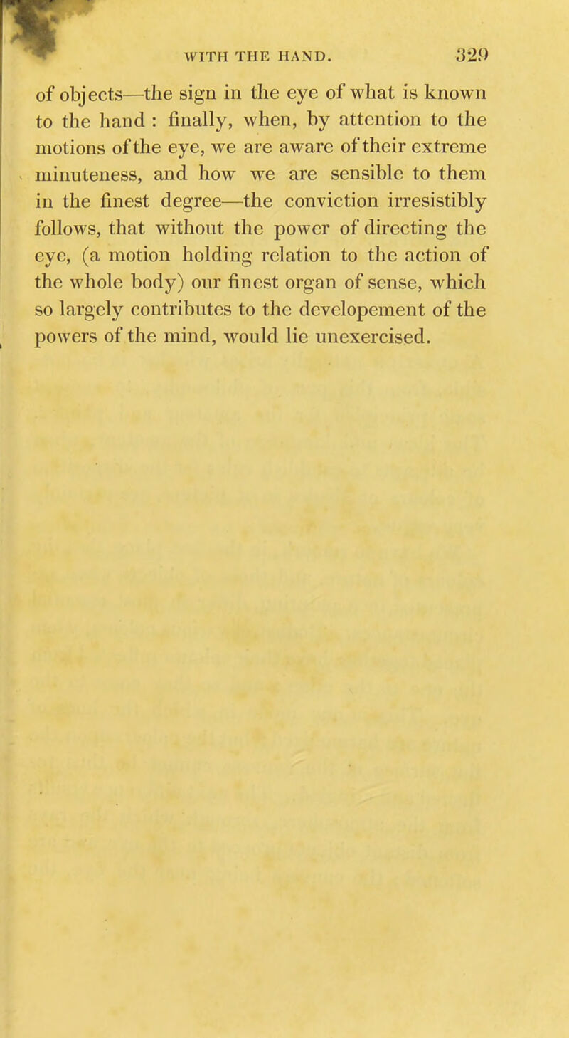 of objects—the sign in the eye of what is known to the hand : finally, when, by attention to the motions of the eye, we are aware of their extreme minuteness, and how we are sensible to them in the finest degree—the conviction irresistibly follows, that without the power of directing the eye, (a motion holding relation to the action of the whole body) our finest organ of sense, which so largely contributes to the developement of the powers of the mind, would lie unexercised.