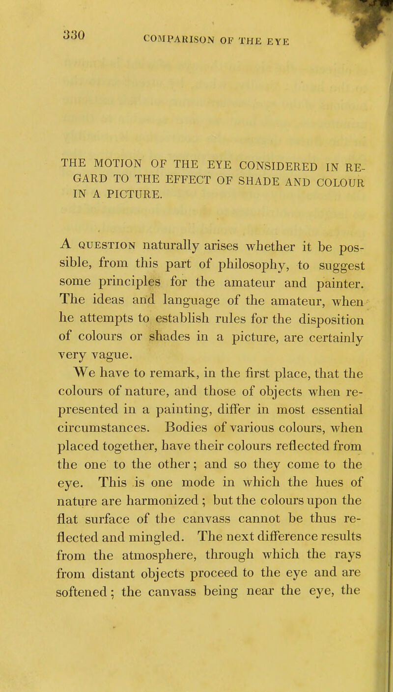 THE MOTION OF THE EYE CONSIDERED IN RE- GARD TO THE EFFECT OF SHADE AND COLOUR IN A PICTURE. A question naturally arises whether it be pos- sible, from this part of philosophy, to suggest some principles for the amateur and painter. The ideas and language of the amateur, when he attempts to establish rules for the disposition of colours or shades in a picture, are certainly very vague. We have to remark, in the first place, that the colours of nature, and those of objects when re- presented in a painting, differ in most essential circumstances. Bodies of various colours, when placed together, have their colours reflected from the one to the other; and so they come to the eye. This is one mode in which the hues of nature are harmonized ; but the colours upon the flat surface of the canvass cannot be thus re- flected and mingled. The next difference results from the atmosphere, through which the rays from distant objects proceed to the eye and are softened; the canvass being near the eye, the