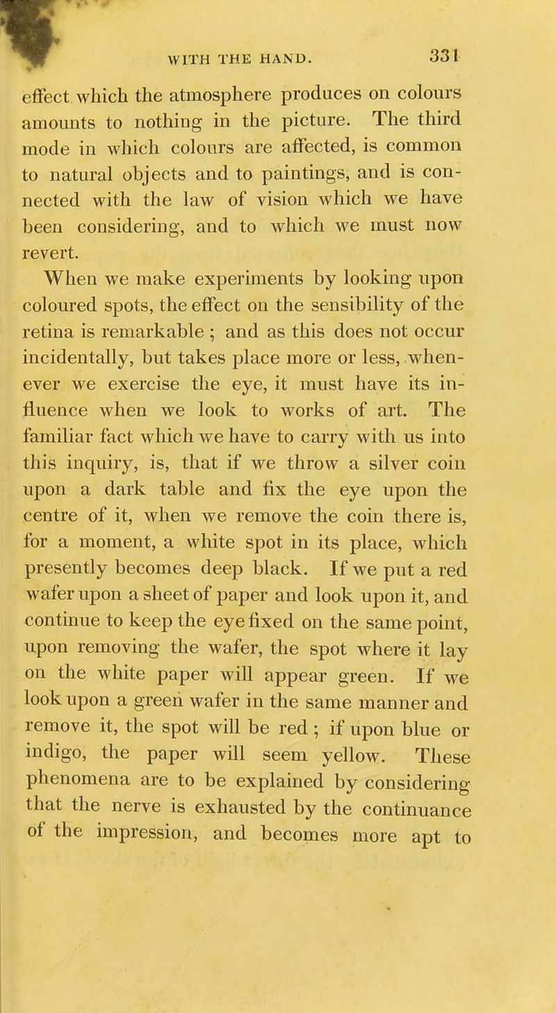 effect which the atmosphere produces on colours amounts to nothing in the picture. The third mode in which colours are affected, is common to natural objects and to paintings, and is con- nected with the law of vision which we have been considering, and to which we must now revert. When we make experiments by looking upon coloured spots, the effect on the sensibility of the retina is remarkable ; and as this does not occur incidentally, but takes place more or less, when- ever we exercise the eye, it must have its in- fluence when we look to works of art. The familiar fact which we have to carry with us into this inquiry, is, that if we throw a silver coin upon a dark table and fix the eye upon the centre of it, when we remove the coin there is, for a moment, a white spot in its place, which presently becomes deep black. If we put a red wafer upon a sheet of paper and look upon it, and continue to keep the eye fixed on the same point, upon removing the wafer, the spot where it lay on the white paper will appear green. If we look upon a green wafer in the same manner and remove it, the spot will be red; if upon blue or indigo, the paper will seem yellow. These phenomena are to be explained by considering that the nerve is exhausted by the continuance of the impression, and becomes more apt to