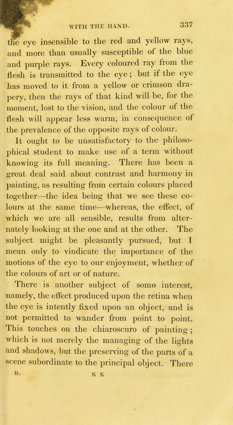 the eye insensible to the red and yellow rays, and more than usually susceptible of the blue and purple rays. Every coloured ray from the flesh is transmitted to the eye; but if the eye has moved to it from a yellow or crimson dra- pery, then the rays of that kind will be, for the moment, lost to the vision, and the colour of the flesh will appear less warm, in consequence of the prevalence of the opposite rays of colour. It ought to be unsatisfactory to the philoso- phical student to make use of a term without knowing its full meaning. There has been a great deal said about contrast and harmony in painting, as resulting from certain colours placed together—the idea being that we see these co- lours at the same time—whereas, the effect, of which we are all sensible, results from alter- nately looking at the one and at the other. The subject might be pleasantly pursued, but I mean only to vindicate the importance of the motions of the eye to our enjoyment, whether of the colours of art or of nature. There is another subject of some- interest, namely, the effect produced upon the retina when the eye is intently fixed upon an object, and is not permitted to wander from point to point. This touches on the chiaroscuro of painting; which is not merely the managing of the lights and shadows, but the preserving of the parts of a scene subordinate to the principal object. There K K