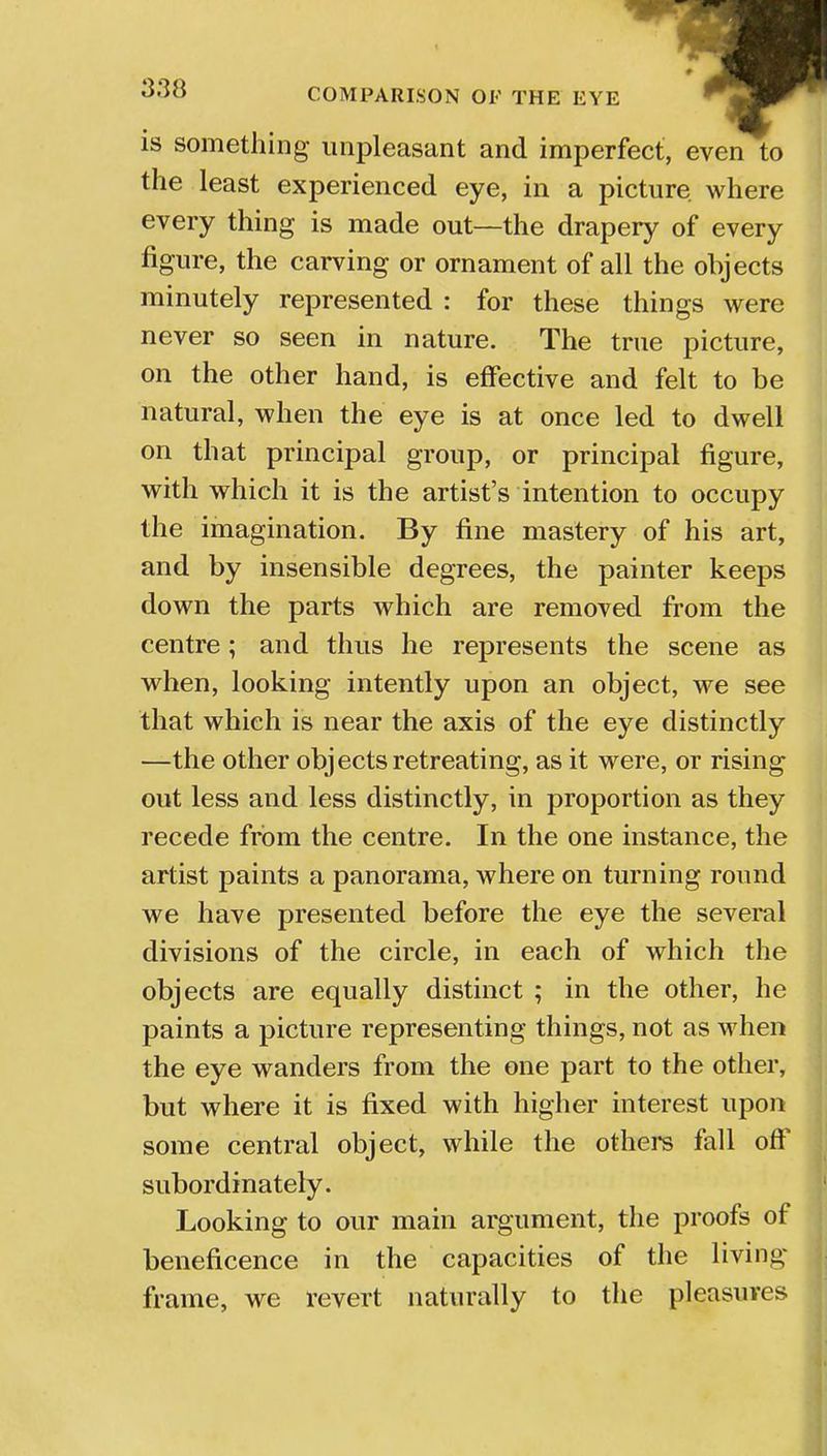 is something unpleasant and imperfect, even to the least experienced eye, in a picture, where every thing is made out—the drapery of every figure, the carving or ornament of all the objects minutely represented : for these things were never so seen in nature. The true picture, on the other hand, is effective and felt to be natural, when the eye is at once led to dwell on that principal group, or principal figure, with which it is the artist's intention to occupy the imagination. By fine mastery of his art, and by insensible degrees, the painter keeps down the parts which are removed from the centre; and thus he represents the scene as when, looking intently upon an object, we see that which is near the axis of the eye distinctly —the other obj ects retreating, as it were, or rising out less and less distinctly, in proportion as they recede from the centre. In the one instance, the artist paints a panorama, where on turning round we have presented before the eye the several divisions of the circle, in each of which the objects are equally distinct ; in the other, he paints a picture representing things, not as when the eye wanders from the one part to the other, but where it is fixed with higher interest upon some central object, while the others fall oft' subordinately. Looking to our main argument, the proofs of beneficence in the capacities of the living frame, we revert naturally to the pleasures