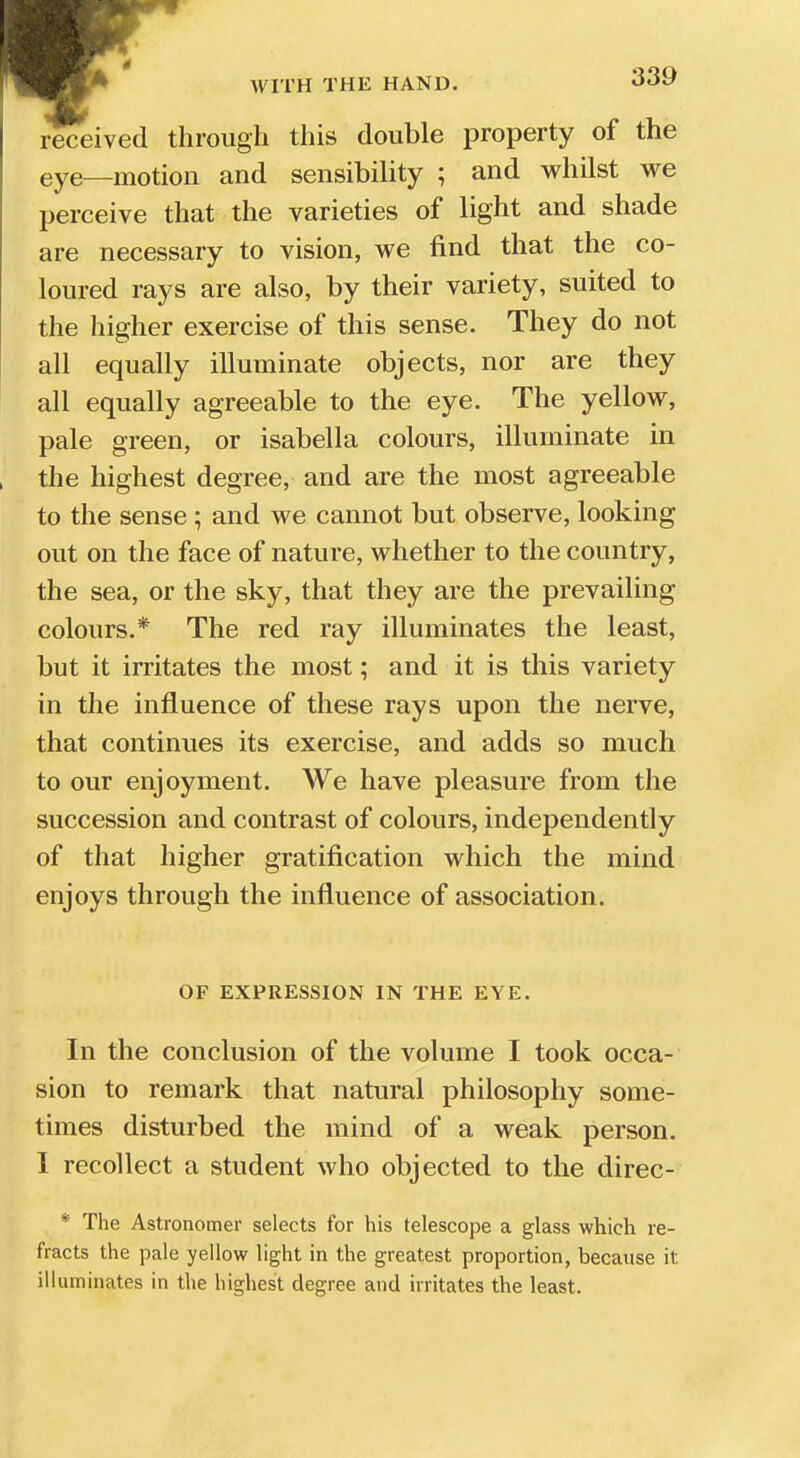 received through this double property of the eye_motion and sensibility ; and whilst we perceive that the varieties of light and shade are necessary to vision, we find that the co- loured rays are also, by their variety, suited to the higher exercise of this sense. They do not all equally illuminate objects, nor are they all equally agreeable to the eye. The yellow, pale green, or isabella colours, illuminate in the highest degree, and are the most agreeable to the sense; and we cannot but observe, looking out on the face of nature, whether to the country, the sea, or the sky, that they are the prevailing colours.* The red ray illuminates the least, but it irritates the most; and it is this variety in the influence of these rays upon the nerve, that continues its exercise, and adds so much to our enjoyment. We have pleasure from the succession and contrast of colours, independently of that higher gratification which the mind enjoys through the influence of association. OF EXPRESSION IN THE EYE. In the conclusion of the volume I took occa- sion to remark that natural philosophy some- times disturbed the mind of a weak person. I recollect a student who objected to the direc- * The Astronomer selects for his telescope a glass which re- fracts the pale yellow light in the greatest proportion, because it illuminates in the highest degree and irritates the least.