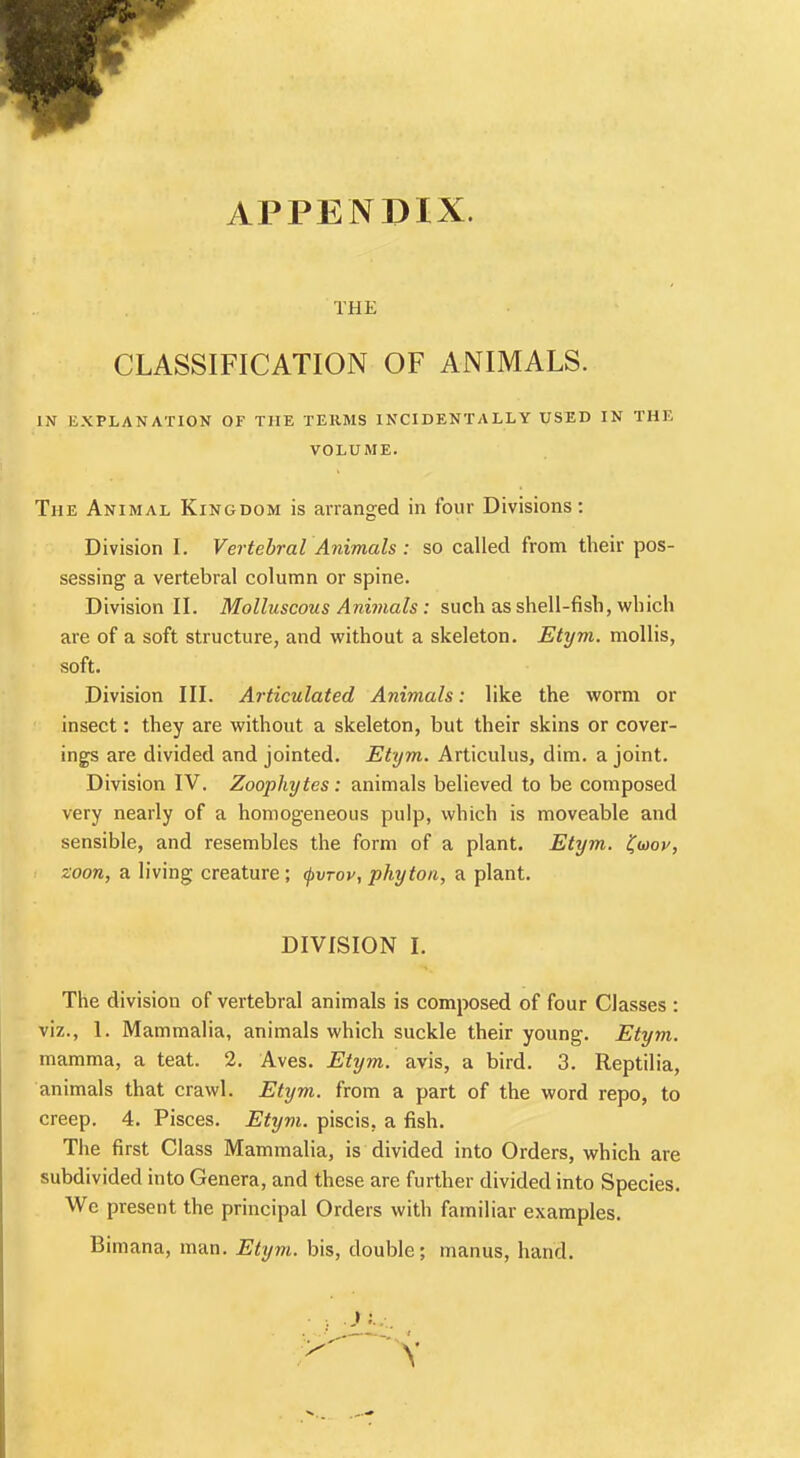 APPENDIX. THE CLASSIFICATION OF ANIMALS. IN EXPLANATION OF THE TERMS INCIDENTALLY USED IN THE VOLUME. The Animal Kingdom is arranged in four Divisions: Division I. Vertebral Animals : so called from their pos- sessing a vertebral column or spine. Division II. Molluscous Animals: such as shell-fish, which are of a soft structure, and without a skeleton. Etym. mollis, soft. Division III. Articulated Animals: like the worm or insect: they are without a skeleton, but their skins or cover- ings are divided and jointed. Etym. Articulus, dim. a joint. Division IV. Zoophytes: animals believed to be composed very nearly of a homogeneous pulp, which is moveable and sensible, and resembles the form of a plant. Etym. faov, zoon, a living creature; fvrov, phyton, a plant. DIVISION I. The division of vertebral animals is composed of four Classes : viz., 1. Mammalia, animals which suckle their young. Etym. mamma, a teat. 2. Aves. Etym. avis, a bird. 3. Reptilia, animals that crawl. Etym. from a part of the word repo, to creep. 4. Pisces. Etym. piscis. a fish. The first Class Mammalia, is divided into Orders, which are subdivided into Genera, and these are further divided into Species. We present the principal Orders with familiar examples. Bimana, man. Etym. bis, double; manus, hand.