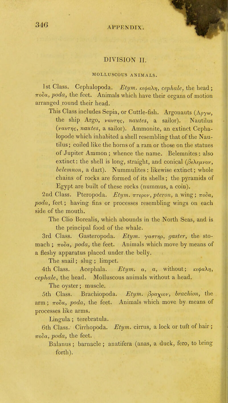 DIVISION II. MOLLUSCOUS ANIMALS. 1st Class. Cephalopoda. Etym. KefaXri, cephale, the head ; ■rroda, poda, the feet. Animals which have their organs of motion arranged round their head. This Class includes Sepia, or Cuttle-fish. Argonauts (Apyw, the ship Argo, vuvtthq, nautes, a sailor). Nautilus (yavrrfg, nautes, a sailor). Ammonite, an extinct Cepha- lopode which inhabited a shell resembling that of the Nau- tilus ; coiled like the horns of a ram or those on the statues of Jupiter Ammon; whence the name. Belemnites: also extinct: the shell is long, straight, and conical {(^EKejivov, belemnon, a dart). Nummulites : likewise extinct; whole chains of rocks are formed of its shells; the pyramids of Egypt are built of these rocks (nummus, a coin). 2nd Class. Pteropoda. Etym. -n-Tepov, pteron, a wing; noda, poda, feet; having fins or processes resembling wings on each side of the mouth. The Clio Borealis, which abounds in the North Seas, and is the principal food of the whale. 3rd Class. Gasteropoda. Etym. yaar-qp, gaster, the sto- mach ; noda, poda, the feet. Animals which move by means of a fleshy apparatus placed under the belly. The snail; slug ; limpet. 4th Class. Acephala. Etym. a, a, without; Ke<pa\ti, cephale, the head. Molluscous animals without a head. The oyster; muscle. 5th Class. Brachiopoda. Etym. j3pa^iov, brachion, the arm; 7ro2a, poda, the feet. Animals which move by means of processes like arms. Lingula; terebratula. 6th Class. Cirrhopoda. Etym. cirrus, a lock or tuft of hair ; noda, poda, the feet. Balanus ; barnacle ; anatifera (anas, a duck, fero, to bring forth).