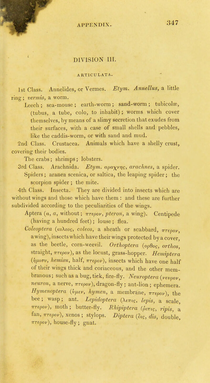;U7 DIVISION III. ARTICULATA. 1st Class. Annelides, or Vermes. Etym. Annellus, a little ring; vermis, a worm. Leech ; sea-mouse ; earth-worm ; sand-worm ; tubicolse, (tubus, a tube, colo, to inhabit) ; worms which cover themselves, by means of a slimy secretion that exudes from their surfaces, with a case of small shells and pebbles, like the caddis-worm, or with sand and mud. 2nd Class. Crustacea. Animals which have a shelly crust, covering their bodies. The crabs; shrimps; lobsters. 3rd Class. Arachnida. Etym. apa-^vng, arac7in.es, a spider. Spiders; aranea scenica, or saltica, the leaping spider; the scorpion spider ; the mite. 4th Class. Insecta. They are divided into insects which are without wings and those which have them : and these are further subdivided according to the peculiarities of the wings. Aptera (a, a, without; nrtpov, pteron, a wing). Centipede (having a hundred feet); louse ; flea. Coleoptera {koKzoq, coleos, a sheath or scabbard, irrepov, awing), insects which have their wings protected by a cover, as the beetle, corn-weevil. Orthoptera (opBog, orthos, straight, nrepov), as the locust, grass-hopper. Hemiptera (>/p<™, hemisu, half, nrepov), insects which have one half of their wings thick and coriaceous, and the other mem- branous; such as a bug, tick, fire-fly. Neuroptera (vevpov, neuron, a nerve, nrtpov), dragon-fly ; ant-lion ; ephemera. Hymenoptera (hfxev, hymen, a membrane, vrepov), the bee; wasp; ant. Lepidoptera {XeiriQ, lepis, a scale, Trrepov), moth ; butter-fly. Rhipiptera (p\wiG, ripis, a fan, ttte9ov), xenos ; stylops. Diptera (ZlQ, dis, double, izrepov), house-fly ; gnat.