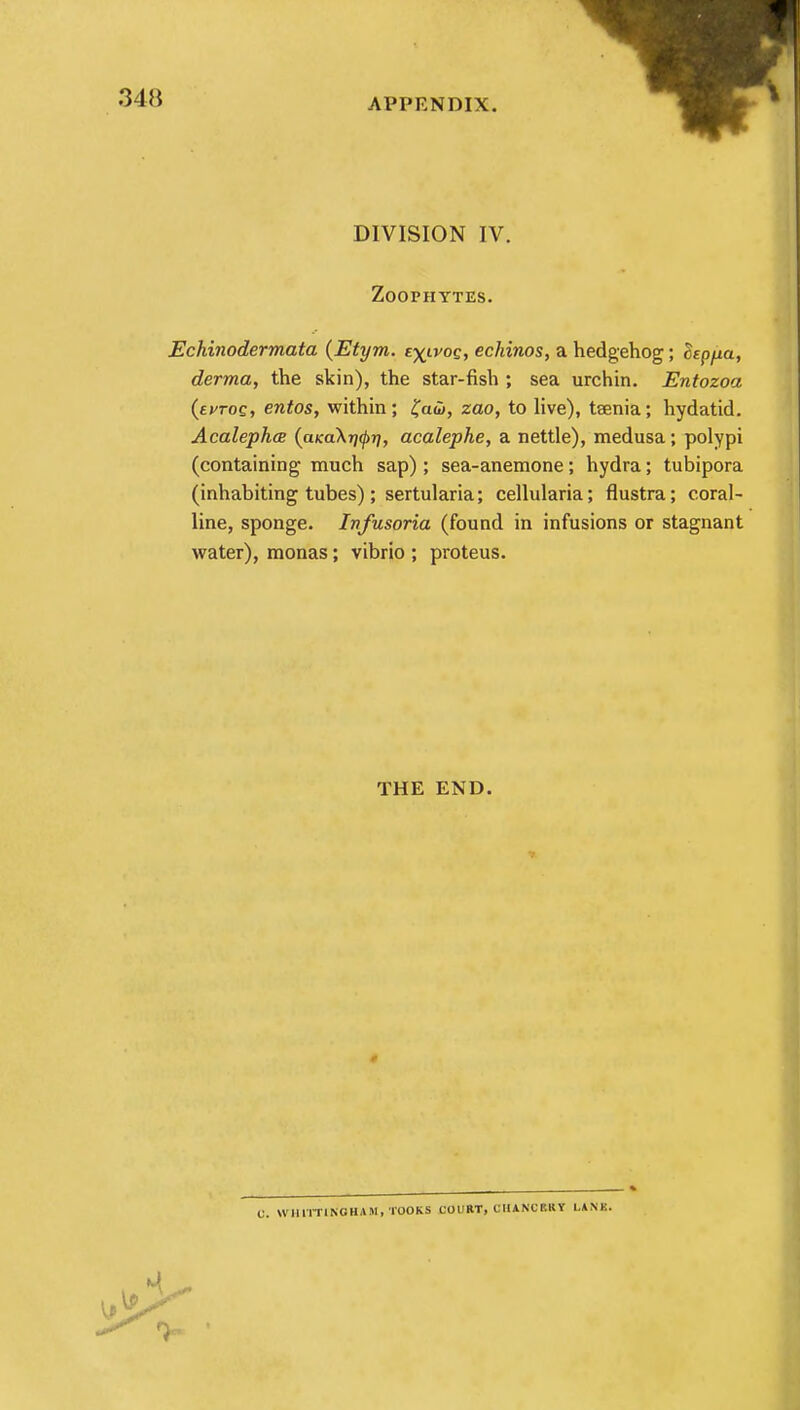 DIVISION IV. Zoophytes. Echinodermata (Etym. £\lvoq, echinos, a hedgehog; cStp/m, derma, the skin), the star-fish ; sea urchin. Entozoa (tvTOQ, entos, within; £aw, zao, to live), taenia; hydatid. Acalephce (a>ca\T]<pri, acalephe, a nettle), medusa; polypi (containing much sap); sea-anemone; hydra; tubipora (inhabiting tubes); sertularia; cellularia; flustra; coral- line, sponge. Infusoria (found in infusions or stagnant water), monas; vibrio ; proteus. THE END. C. WHlTTlI*'OH*M, TOOKS COURT, CHANCERY LANK.