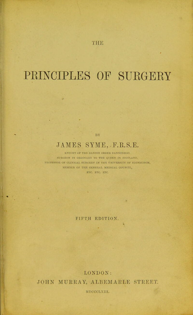 THE PRINCIPLES OF SUEGERY BY JAMES SYME,.F.R.S.E. KNIflHT (IF T1)F, DANCSH ORDER DANNEBKOO. SUBOEON IN ORUINAnY TO THE QUEEN IN SOOTLANU. I'ROPESSOn OP CUNICAI, SURGERy IN THE UNIVERSITY OF F.D1NBURGH, MEMBER OF THE GENERAL MEDICAL COUNCIIL, ETC. ETC. ETC. FIFTH EDITION. LONDON: JOHN MURRAY, ALBEMARLE STREET. MDCCCLXIII.