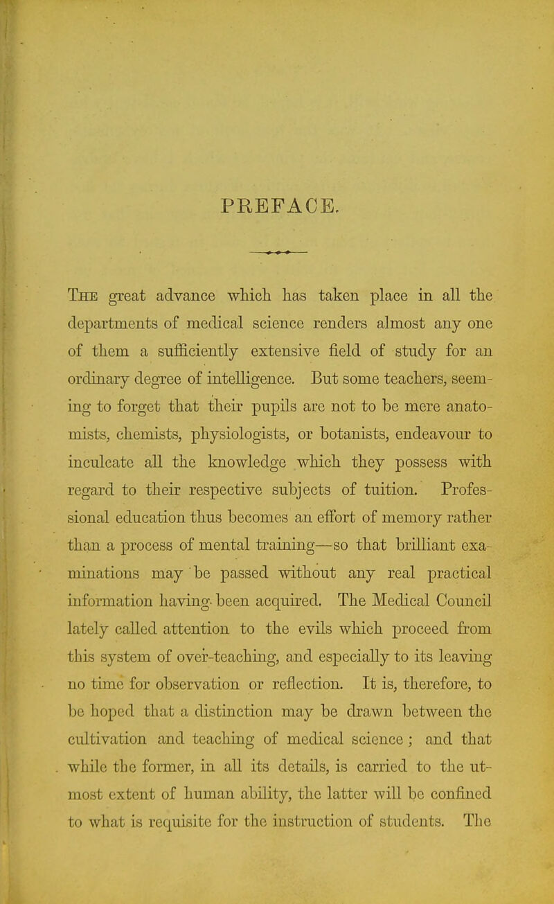 PREFACE. The great advance •wliich lias taken place in all tlie departments of medical science renders almost any one of tliem a sufficiently extensive field of study for an ordinary degree of intelligence. But some teachers, seem- ing to forget tliat their pupils are not to be mere anato- mists, chemists, physiologists, or botanists, endeavoiK to inculcate all the knowledge which they possess with regard to their respective subjects of tuition. Profes- sional education thus becomes an efibrt of memory rather than a process of mental training—so that brilliant exa- minations may be passed without any real practical information having- been acquired. The Medical Council lately called attention to the evils which proceed from this system of over-teaching, and especially to its leaving no time for observation or reflection. It is, therefore, to be hoped that a distinction may be drawn between the cultivation and teaching of medical science; and that while the former, in all its details, is carried to the ut- most extent of human ability, the latter will be confined to what is requisite for the instruction of students. The