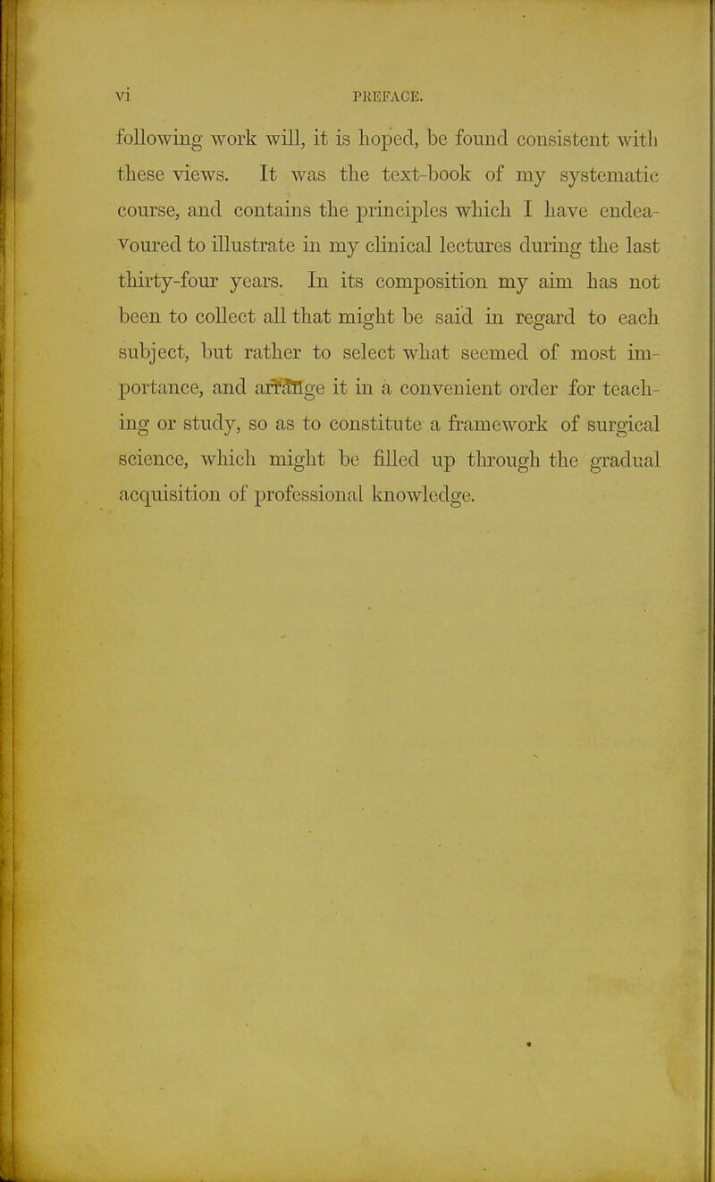 following work will, it is hoped, be found consistent witli these views. It was the text-book of my systematic course, and contains the principles which I have endea- voured to illustrate in my clinical lectures during the last thirty-four years. In its composition my aim has not been to collect all that might be said in regard to each subject, but rather to select what seemed of most im- portance, and ar¥^ge it in a convenient order for teach- ing or study, so as to constitute a framework of surgical science, which might be filled up through the gTadual acquisition of professional knowledge.