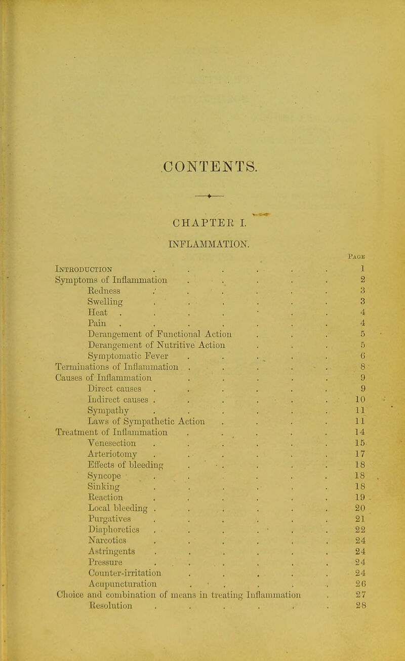 CONTENTS. —♦— CHAPTEE I. ° INFLAMMATION. Page Intboduction . . . . . . 1 Symptoms of Inflammatiou ..... 2 Redness 3 Swelling ...... 3 Heat ....... 4 Pain ....... 4 Derangement of Functional Action ... 5 Derangement of Nutritive Action ... 5 Symptomatic Fever . . . . . d Terminations of Inflammation . . . . . 8 Causes of Inflammation ..... 9 Direct causes ...... 9 Indirect causes . . . . . . 10 Sympathy . . . . . .11 Laws of Sympathetic Action . . . . 11 Treatment of Inflammation . . . . . 14 Venesection . . . , . .15 Arteriotomy . . . . . .17 Efl-ects of bleeding . ■ . . . . 18 Syncope . . . . .18 Sinking . . . . . . 18 Reaction . . . . . . 19 - Local bleeding . . . . . .20 Purgatives . . . . . .21 Diaphoretics . . . . • . .22 Narcotics ...... 24 Astringents . . . . . .24 Pressure ... . , . . 24 Coiuiter-irritation ..... 24 Acupuncturation . • . . . . 26 Choice and combination of means in treating Inflammation . 27 Resolution . . . . . .28