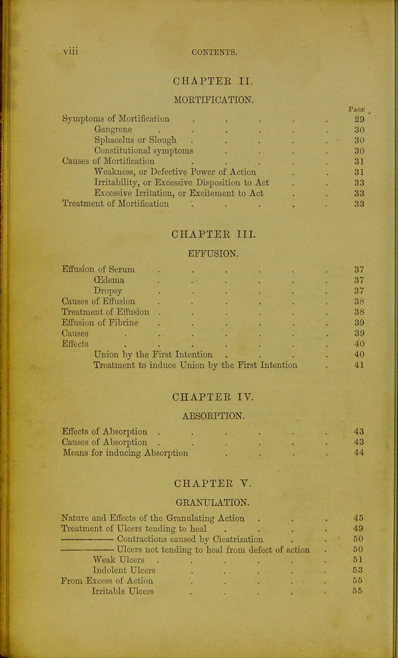 CHAPTER II. MOKTIFICATION. Paoe _ Symptoms of Mortification . . . . .29 Gangi'ene ...... 30 Sphacelus or Slough . . . . . 30 Constitutional symptoms . . . .30 Causes of Mortification . . . . .31 Weakness, or Defective Power of Action . . 31 Irritability, or Excessive Disposition to Act . . 33 Excessive Irritation, or Excitement to Act . . 33 Treatment of Mortification . . . . .33 CHAPTER III. EFFUSION. Effusion of Serum . . . . . .37 OEdema ...... 37 Dropsy ...... 37 Causes of Effusion . . . . . .38 Treatment of Eflnsion . . . . . .38 Effusion of Fibrine ...... 39 Causes . ... . . . .39 Effects ....... 40 Union by the First Intention .... 40 Treatment to induce Union by the First Intention . 41 CHAPTER IV. ABSOEPTION. Effects of Absorption ...... 43 Causes of Absorption . . . . . .43 Means for inducing Absorption .... 44 CHAPTER V. GEANULATION. Nature and Effects of the Granulating Action . . . 45 Treatment of Ulcers tending to heal . . . .49 Contractions caused by Cicatrization . . < 50 Ulcers not tending to heal from defect of action . 50 Weak Ulcers . . . . . .51 Indolent Ulcers . . . . .53 From Excess of Action . . . . . 55 Irritable Ulcei-s . . . . .55