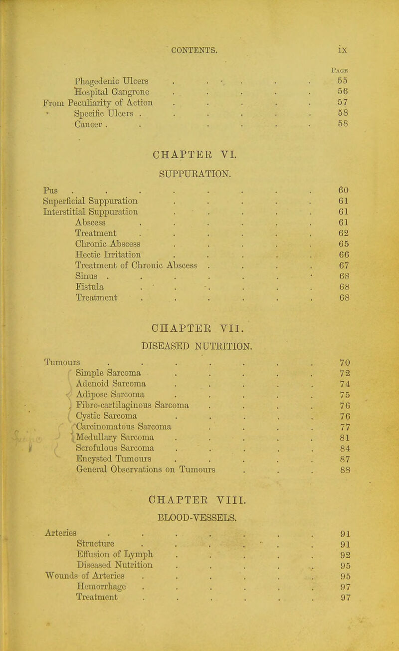 Paoe Phagedenic Ulcers . . • . . . 55 Hospital Gangrene . . . . .56 From Pecnliaiity of A.ction . . . . .57 Specific Ulcers . . . . . .58 Cancer. . .... 58 CHAPTEE VI. SUPPUEATION. Ris ........ 60 Snperficial Suppuration . . . . .61 Interstitial Suppuration . . . . . 61 Abscess ...... 61 Treatment . . . . . .62 Chronic Abscess . . . . .65 Hectic Irritation . . . . .66 Treatment of Chronic Abscess . . . .67 Sinus ....... 68 Fistula . ■ . -. . . . 68 Ti-eatment . . . . . .68 CHAPTER VII. DISEASED NUTEITIOK Tumours ....... 70 Simple Sarcoma . . . . .72 Adenoid Sarcoma . . . . .74 - Adipose Sarcoma . . . . .75 , Fibro-cartilaginous Sarcoma . . . .76 Cystic Sarcoma . . . . .76 'Carcinomatous Sarcoma . . . . 77 ' Medullary Sarcoma . . . . . 81 I Scrofulous Sarcoma . . . . .84 Encysted Tumours . . . . .87 General Observations on Tumours . . . 88 CHAPTER VIII. BLOOD-VESSELS. Arteries . . . . . . .91 Structure . . . . ' . .91 Effusion of Lymph . . . . .92 Diseased Nutrition . . . . . 95 Wounds of Arteries . . . . . .95 Hemorrhage . . . . . .97 Treatment ...... 97