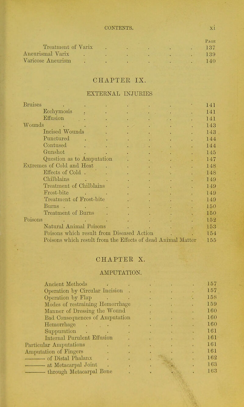 Page Treatment of Varix . . . . .137 Aiieurismal Varix . . . . . .139 Varicose Aueiuisni . . . . . .140 CHAPTEE IX. EXTERNAL INJUEIES Bruises ....... 141 Ecchymosis . . . . . .141 Effusion . . . . . .. .141 Wounds ....... 143 Incised Woimds ..... 143 . Punctiired . . . . . .144 Contused . . . . . .144 Gunshot . . . . . .145 Question as to Amputation . . . .147 Extremes of Cold and Heat . . . . .148 Effects of Cold . ' . . . •. .148 Cliilblains . . . . . .149 Treatment of Chilblains . . . .149 Frost-bite . . . . . .149 Treatment of Frost-bite . . . .149 Burns . . . . . . .150 Treatment of Burns . . . . .150 Poisons ....... 152 Natural Animal Poisons . . . .153 Poisons which result from Diseased Action . . 154 Poisons which result from the Effects of dead Animal Matter 155 CHAPTEE X. AMPUTATION. Ancient Methods Operation by Ckcular Incision . Operation by Flap Modes of restraining Hemoi'rliage Manner of Dressing the Wound Bad Consequences of Amputation Hemorrhage ... Suppuration Internal Purulent Effusion Particular Ami:)utations Aiupulation of Fuigcrs of Distal Plialanx at Metacarj)al Joint through Metiicarpal Bone 157 158 159 160 160 160 161 161 161 161 162 163 163