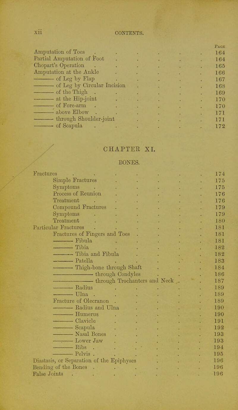 Page Amputation of Toes . . . . . .164 Partial Amputation of Foot . . . . .164 Chopart'a Operation . . . . . .165 Amputation at the Ankle . . . . .166 of Leg by Flap ..... 167 of Leg by Circular Incision . . . .168 of the Thigh ...... 169 at the Hip-joint . . . . .170 of Fore-arm . . . . . .170 above Elbow . . . . . .171 through Shoulder-joint . . . .171 of Scapula . . . . . .172 CHAPTEE XL BONES. Fractures . . . . . . .174 Simple Fractures . . . . .175 Symptoms . . . . . .175 Process of Eeunion . . . . .176 Treatment . . . . . .176 Compound Fractures . . . . .179 Symptoms . . . . . .179 Treatment . . . . . .180 Particular Fractures . . . . . .181 Fractures of Fingers and Toes . . . .181 Fibula ..... 181 Tibia ..... 182 ~ Tibia and Fibula . . . .182 Patella . . . . 183 Thigh-bone thi-ough Shaft . . . 184 through Condyles . . . 186 through Trochanters and Neck , . . 187 Eadius . . . . .189 Ulna ...... 189 Fracture of Olecranon . . . . .189 Kadius and Ulna . . . .190 Humerus . . . . .190 Clavicle . . . . .191 Scapula . . . . .192 Nasal Bones ..... 193 —: Lower Jaw . . . . .193 Bibs . . . ■ . . .194 Pelvis ...... 195 Diastasis, or Sepai'ation of the Epii^hyses . . . 196 Bending of the Bones . . . . . .196 False Joints . . . . . . .196