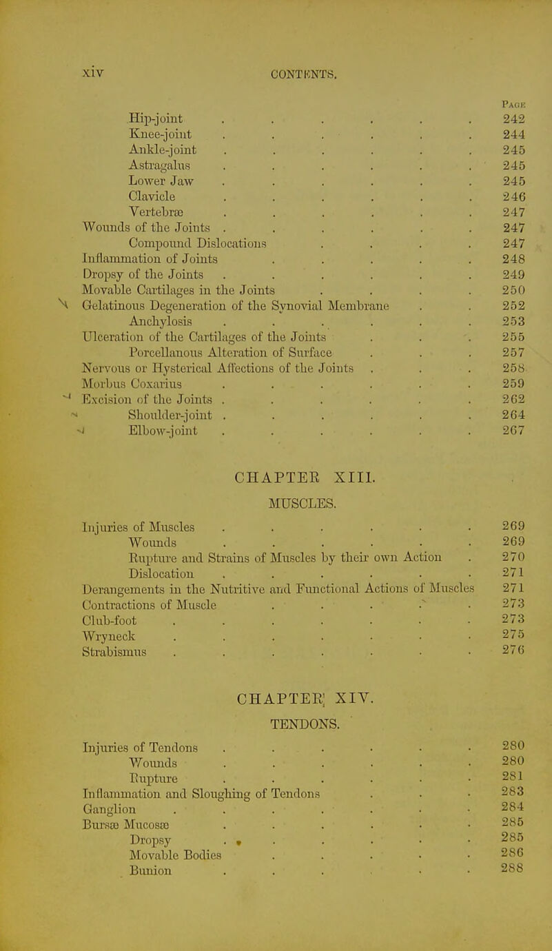 Paof. Hip-joint ...... 242 Knee-joint ...... 244 Ankle-joint . . . . . .245 Astragalus . . . . . . 245 Lower Jaw . . . . . .245 Clavicle . . . . . .246 Vertebra3 ...... 247 Wonnds of the Joints ...... 247 Compound Dislocations . . . .247 Inflammation of Joints . . . . .248 Dropsy of the Joints ...... 249 Movable Cartilages in the Joints . . . .250 H Gelatinous Degeneration of the Synovial Membrane . . 252 Anchylosis . . . . . .253 Ulceration of the Cartilages of the Joints . . . 255 Porcellanous Alteration of Surface . . . 257 Nervous or Hysterical Alfections of the Joints . . . 258 Morbus Coxarius ...... 259 ^' Excision of the Joints . . . . . .262 Shoulder-joint . . . . . .264 Elbow-joint ...... 267 CHAPTEE XIII. MUSCLES. Injuries of Muscles . . . . . .269 Womids ...... 269 Rupture and Strains of Muscles by their own Action . 270 Dislocation . . . . . .271 Derangements in the Nutiitive and Functional Actions of Muscles 271 Contractions of Muscle . . . .273 Club-foot . . . . . . .273 Wryneck 275 Strabismus . . . . . ■ .276 chapter; xiv. TENDONS. Injuries of Tendons Wonnds Rupture Inflammation and Sloughing of Tendon.s Ganglion Bursa) Mucoste Dropsy . , ]\Iovable Bodies Bunion 280 281 283 284 285 285 286 288