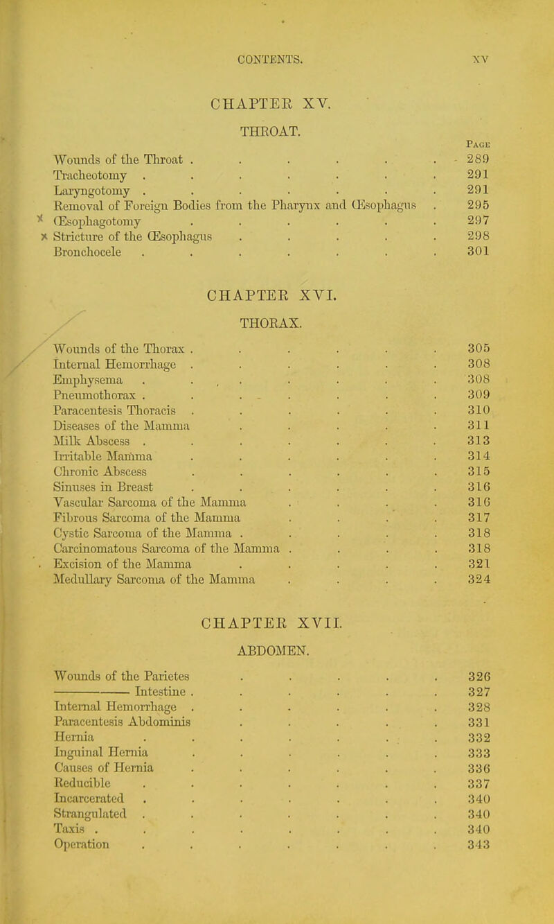 CHAPTEE XV. THROAT. Page Woimcls of the Throat . . . . . . - 289 Tracheotomy . . . . . . . 291 Laryngotomy ....... 291 Removal of Foreign Bodies from the Pharynx and Gisophagns . 295 ^ (Esophagotomy . . . . . .297 X Stricture of the (Esophagus . . . . .298 Bronchocele . . . . . . .301 CHAPTEE XVI. THORAX. ' Wounds of the Thorax . . . . . .305 lutemal Hemori'hage . . . . . .308 Emphysema . ... . . . .308 Pneumothorax . . ... . . . 309 Paracentesis Tlioracis . . . . . .310 Diseases of the Mamma . . . . .311 Mint Abscess . . . . . . .313 IiTitable Mariima . . . . . .314 Chi-onic Abscess . . . . . .315 Simises in Breast . . . . . .316 Vasculai Sarcoma of the Mamma . . . .316 Fibrous Sarcoma of the Mamma . . . .317 Cystic Sarcoma of the Mamma . . . . .318 Carcinomatous Sai'coma of the Mamma . . . .318 . Excision of the Mamma . . . . .321 Mediillary Sarcoma of the Mamma . . . .324 CHAPTEE XVII. ABDOMEN. Wounds of the Parietes . . . . .326 Intestine ...... 327 Internal Hemorrhage . . . . . .328 Paracentesis Abdominis . . . . .331 Hernia . . . . . . 332 Inguinal Hernia . . . . . .333 Causes of Hernia . . . . .336 Reducible ....... 337 Incarcerated ....... 340 Strangulated . . . . . . .340 Taxis ........ 340 Operation ....... 343