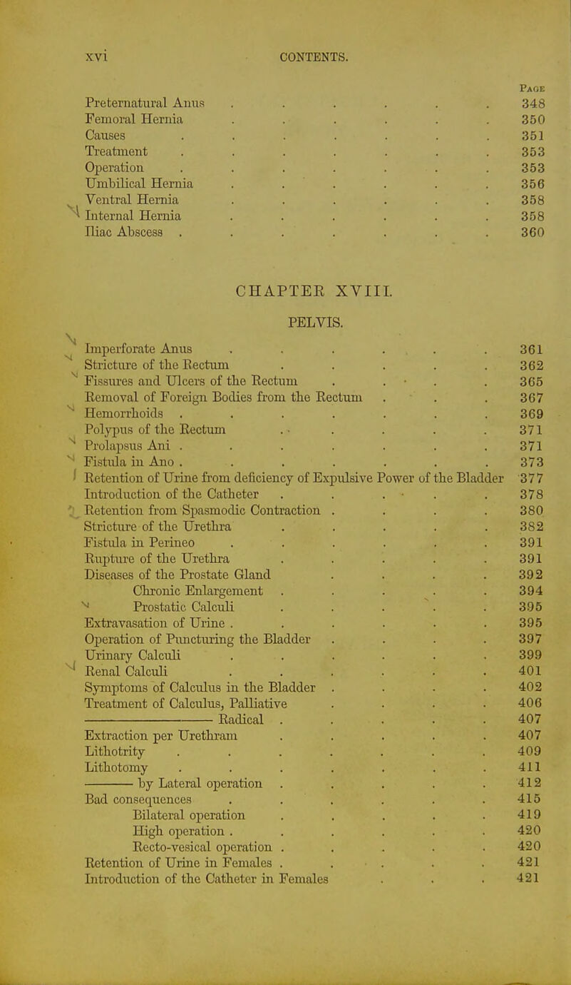 Page Preternatural Amis ...... 348 Femoral Hernia . . . . . .350 Causes . . . . . . .351 Treatment . . . . . . .353 Operation ....... 353 Umbilical Hernia . . . . . .356 ^ Ventral Hernia . . . . . .358 Internal Hernia . . . . . .358 Iliac Abscess ....... 360 CHAPTEE XVIII. PELVIS. \ Imperforate Anus . . . . .361 Stricture of the Rectum . . . . .362 ^ Fissures aud Ulcers of the Rectum . . ■ . . 365 Removal of Foreign Bodies from the Rectum . . . 367 ^ Hemorrhoids . . . . . . .369 Polyi^us of the Rectum .- . . . . 371 Prolapsus Ani . . . . . . .371 Fistula in Ano . ...... 373 ' Retention of Urine from deficiency of Expulsive Power of the Bladder 377 Introduction of the Catheter . . . • . . 378 Retention from Spasmodic Contraction . . . .380 Stricture of the Urethra . . . . .382 Fistula in Perineo ...... 391 Ruj)ture of the Urethra . . . . .391 Diseases of the Prostate Gland . . . .392 Chronic Enlargement . . . . .394 ^ Prostatic Calculi . . . \ . 395 Extravasation of Urine . . . . . .395 Operation of Puncturing the Bladder .... 397 Urinary Calculi ...... 399 Renal CalcuH ...... 401 Symptoms of Calculiis in the Bladder . . . .402 Treatment of Calculus, Palliative . . . .406 Radical ..... 407 Extraction per Urethram . . . . .407 Lithotrity ....... 409 Lithotomy . . . . . . .411 by Lateral operation . . . . . 412 Bad consequences . . . . . .415 Bilateral operation . . . . .419 High operation. . . . . .420 Recto-vesical operation . . . . .420 Retention of Uruie in Females . . . . . 421 Introduction of the Catheter in Females . . . 421