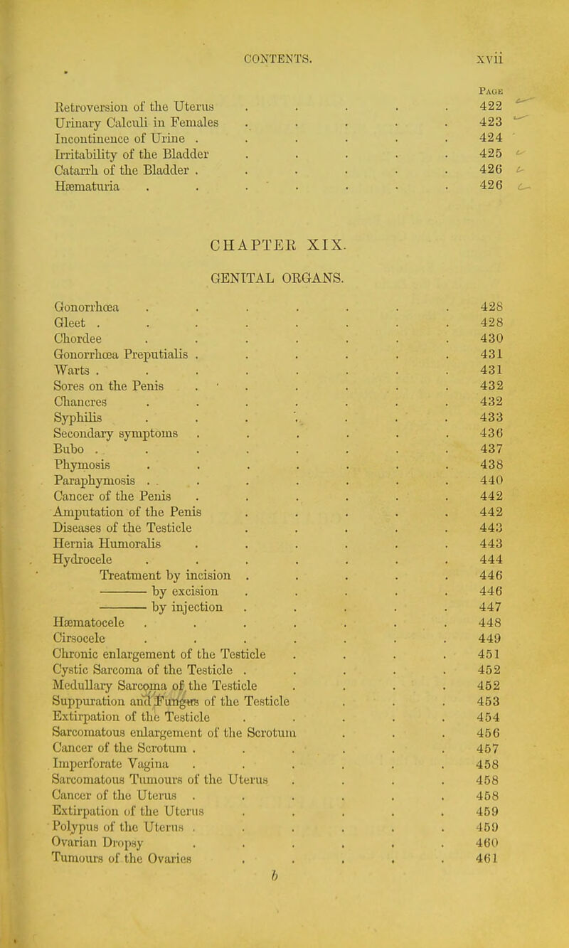 Retroversion of the Uterus Urinary Calcnli in Females Incontinence of Urine . Ii-ritability of the Bladder Catarrh of the Bladder . Hsematiuia Page 422 ^ 423 424 • 425 ^ 426 426 ^ CHAPTEE XIX. GENITAL ORGANS. Gonorrhoea . . . . . . .428 Gleet ........ 428 Chordee ....... 430 Gonorrhoea Preputialis . . . . . .431 Warts ........ 431 Sores on the Penis . • . . . . .432 Chancres ....... 432 SyiDhiHs . . . '.. . . .433 Secondary symptoms . . . . . .436 Bubo ........ 437 Phymosis ....... 438 Paraphymosis ... . . . . . 440 Cancer of the Penis . . . . . .442 Amputation of the Penis ..... 442 Diseases of the Testicle ..... 443 Hernia HumoraUs ...... 443 Hydrocele ....... 444 Treatment by incision . . . . .446 by excision ..... 446 by injection ..... 447 Hcematocele . . . . . . . 448 Cirsocele ....... 449 Chronic enlargement of the Testicle . . . .451 Cystic Sarcoma of the Testicle . . . . .452 MeduUary Sarcoma of. the Testicle .... 452 Suppuration anct'i'uTlgHS of the Testicle . . . 453 Extirpation of the Testicle . . . . .454 Sarcomatous enlargement of the Scrotum . . . 456 Cancer of the Scrotum . . . . . .457 Imperforate Vagina . , . . . .458 Sarcomatous Tumours of the Uterus . . . .458 Cancer of the Uterus ...... 458 Extirpation of the Uterus ..... 459 Polypus of the Uterus ...... 459 Ovarian Dropsy ...... 460 Tumoius of the Ovaries . . . . .461 ft