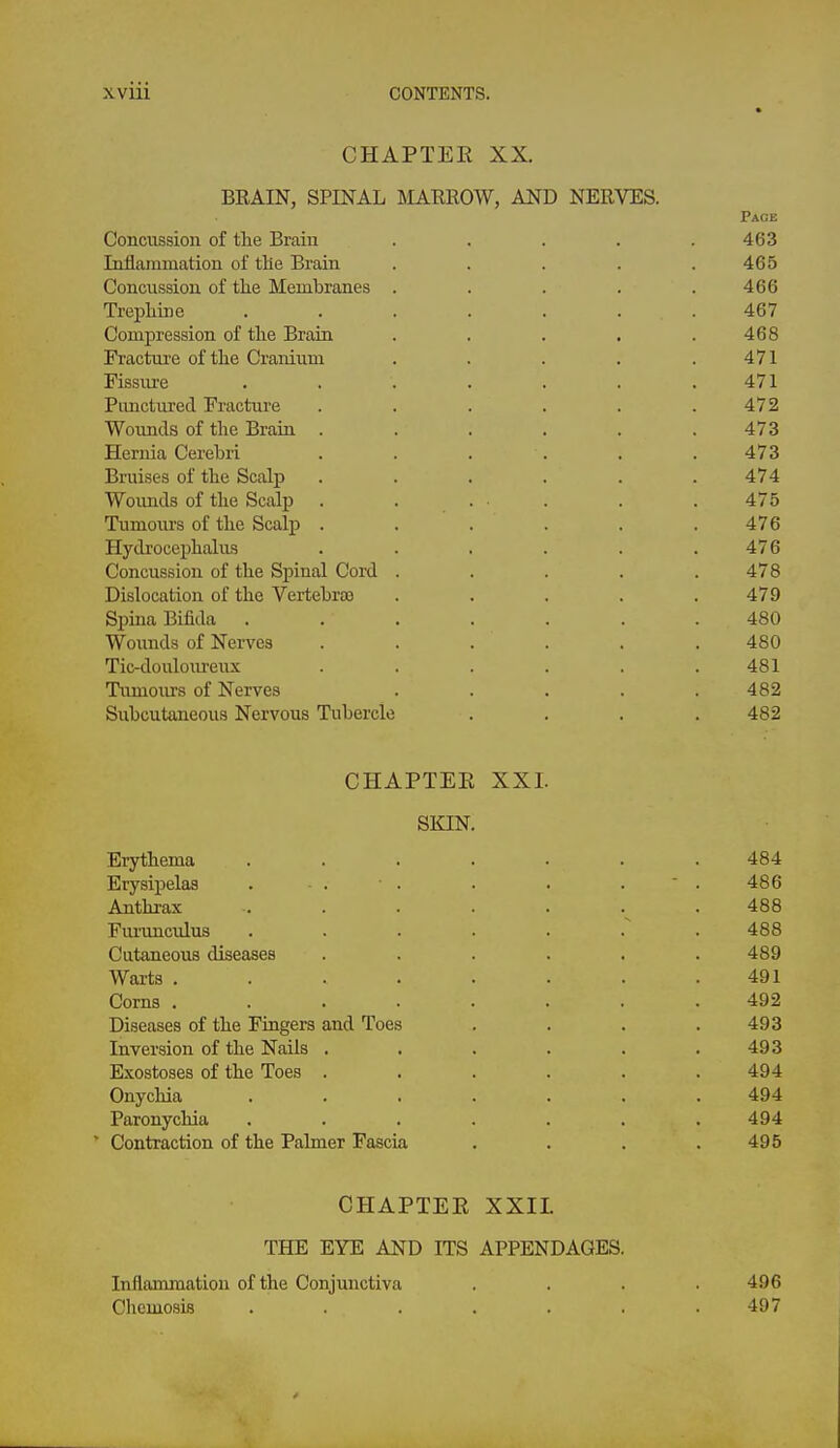 CHAPTEE XX. BRAIN, SPINAL TiIARROW, AND NERVES. Page Concussion of tlie Brain . . . . .463 Inflammation of the Brain . . . . .465 Concussion of the Membranes . . . . .466 Trepliine ....... 467 Compression of the Brain . . . . .468 Fracture of the Cranium . . . . .471 Fissure ....... 471 Punctured Fracture . . . . . .472 Wounds of the Brain ...... 473 Hernia Cerebri . . . . . .473 Bruises of the Scalp . . . . . .474 Wounds of tlie Scalp . . . . . .475 Tumours of the Scalp . . . . . .476 Hydrocephalus . . . . . .476 Concussion of the Spinal Cord . . . . .478 Dislocation of the Vertebras . . . . .479 Spina Bifida ....... 480 Wounds of Nerves ...... 480 Tic-douloureux . . . . . .481 Tumours of Nerves . . . . .482 Subcutaneous Nervous Tubercle . . . .482 CHAPTEE XXI. SKIN. Erythema ....... 484 Erysipelas . . . . . .  . 486 Anthrax . . . . . . . 488 FiuTinculus 488 Cutaneous diseases ...... 489 Wai-ts ........ 491 Corns ........ 492 Diseases of the Fingers and Toes .... 493 Inversion of the Nails . . . . . .493 Exostoses of the Toes ...... 494 Onychia ....... 494 Paronychia . . . . . . .494 * Contraction of the Palmer Fascia . . . .495 CHAPTEE XXIL THE EYE AND ITS APPENDAGES. Inflammation of the Conjunctiva .... 496 Chemosis ....... 497