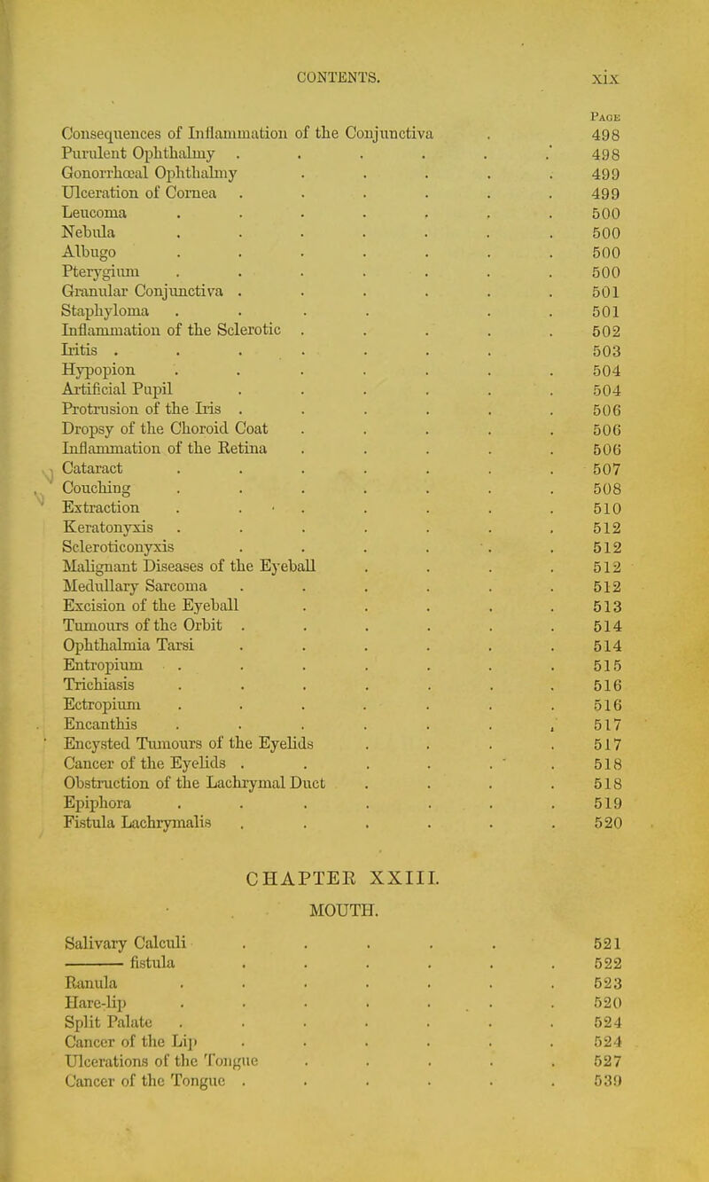 Page Consequences of Inflammation of the Conjunctiva . 498 Purulent Oplithalmy . . . . . . 498 Gonorrhoeal Ophtbalmy . . . . .499 Ulceration of Cornea . . . . . .499 Leucoma ....... 500 Nebula ....... 500 Albugo ....... 500 Pterygium . . . . . . . 500 Granular Conjimctiva . . . . . .501 Staphyloma . . . . . .501 Inflammation of the Sclerotic . . . . .502 Iiitis . . . . . . . 503 Hypopion ....... 504 Artificial Pupil ...... 504 Protrusion of the Iris ...... 506 Dropsy of the Choroid Coat . . . . .506 Inflammation of the Retina ..... 506 Cataract . . . . . . . 507 Couching ....... 508 Extraction . . ■ . . . . . 510 Keratonyxis ....... 512 Scleroticonyxis . . . . '. .512 Malignant Diseases of the Eyeball . . . .512 Medullary Sarcoma . . . . . .512 Excision of the Eyeball . . . . .513 Tumours of the Orbit . . . . . .514 Ophthalmia Tarsi . . . . . .514 Entropium . . . . . . .515 Trichiasis ....... 516 Ectropium . . . . . . .516 Encanthis . . . . . . , 517 Encysted Tmnours of the Eyelids . . . .517 Cancer of the Eyelids . . . . . ' .518 Obstruction of the Lachrymal Duct . . . .518 Epiphora ....... 519 Fistula Lachrymalis . . . . . .520 CHAPTEE XXIII. MOUTH. Salivary Calciili . . . . . 521 fistula ...... 522 Ranula ....... 523 Hare-lip . • • . ... .520 Split Palate ....... 524 Cancer of the Li]) ...... 524 Ulcerations of the Tongue . . . . .527 Cancer of the Tongue . . . . . .539