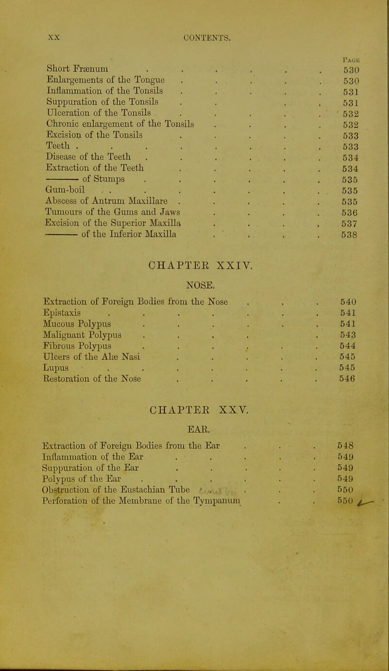 I'AUli Slioi-t Frajnum . . , . , .530 Enlargements of the Tongue . . . . . 530 Inflammation of the Tonsils . . . . .531 Suppui-ation of the Tonsils . . . .531 Ulceration of the Tonsils . . . . .532 Chronic enlargement of the Tonsils . . . .532 Excision of the Tonsils . . . . .533 Teeth ........ 533 Disease of the Teeth . . , . . .534 Extraction of the Teeth . . . . .534 of Stumps ...... 535 Gum-boil , . . . . . . . 535 Abscess of Antrum Maxillare . . . . .535 Tumours of the Giuus and Jaws . . . .536 Excision of the Superior MaxiUa . . . .537 of the Inferior Maxilla . . . . 538 CHAPTER XXIV. NOSE. Extraction of Foreign Bodies from the Nose . , . 540 Epistaxis ....... 541 Mucous Polypus . . . . . .541 Malignant Polypus .... . 543 Fibrous Polyjjus . . . . . .544 Ulcers of the Ala3 Nasi . . . . .545 Lupus ....... 545 Restoration of the Nose ..... 546 CHAPTER XXV. EAR. Extraction of Foreign Bodies from the Ear . . . 548 Inflammation of the Ear . . . . .549 Suppuration of the Ear . . . . .549 Polypus of the Ear . . . . . .549 Obstruction of the Eustachian Tube .... 550 Perforation of the Membrane of the Tympanmn . . 550