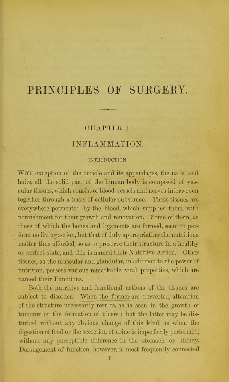 PEINCIPLES OF SUEGEKY CHAPTEE I. INFLAMMATION. INTRODUCTION. With exception of the cuticle and its a^Dpendages, the nails and hairs, all the solid part of the human body is composed of vas- cular tissues, which consist of blood-vessels and nerves interwoven together through a basis of cellular substance. These tissues are everywhere permeated by the blood, which supplies them with nourishment for their growth and renovation. Some of them, as those of which the bones and ligaments are formed, seem to per- form no living action, but that of duly appropriating the nutritious matter thus afforded, so as to preserve their structure in a healthy or perfect state, and this is named their Nutritive Action. Other tissues, as the muscular and glandular, in addition to the power of nutrition, possess various remarkable vital properties, wliich are named their Functions. Both the nutritive and functional actions of the tissues are subject to disorder. When the former are perverted, alteration of the structure necessarily results, as is seen in the growth of tumours or the formation of ulcers ; but the latter may be dis- turbed without any obvious change of this kind, as when the digestion of food or the secretion of urine is imperfectly performed, without any perceptible difference in the stomach or kidney. Derangement of function, however, is most frequently connected B