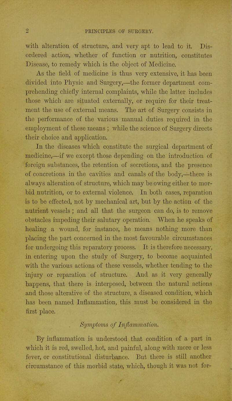 with alteration of structure, and very apt to lead to it. Dis- ordered action, whether of function or nutrition, constitutes Disease, to remedy which is the object of Medicine. As the field of medicine is thus very extensive, it has been divided into Physic and Surgery,—the former department com- prehending chiefly internal complaints, while the latter includes those wliich are situated externally, or require for their treat- ment the use of external means. The art of Surgery consists in the performance of the various manual duties required in the employment of these means ; while the science of Surgery directs their choice and application. In the diseases which constitute the surgical department of medicine,—^if we except those depending on the introduction of foreign substances, the retention of secretions, and the presence of concretions in the cavities and canals of the body,—there is always alteration of structure, wliich may be owing either to mor- bid nutrition, or to external violence. In both cases, reparation is to be effected, not by mechanical art, but by the action of the nutrient vessels ; and all that the surgeon can do, is to remove obstacles impeding their salutary operation. When he speaks of healing a wound, for instance, he means nothing more than placing the part concerned in the most favourable circumstances for undergoing this reparatory process. It is therefore necessary, in entering upon the study of Surgery, to become acquainted with the various actions of these vessels, whether tending to the injury or reparation of structure. And as it very generally happens, that there is interposed, between the natural actions and those alterative of the structure, a diseased condition, which has been named Inflammation, this must be considered in the first place. Symptoms of Inflammation. By inflammation is understood that condition of a part in which it is red, swelled, hot, and painful, along with more or less fever, or constitutional disturbance. But there is stiU another circumstance of this morbid state, which, though it was not for-