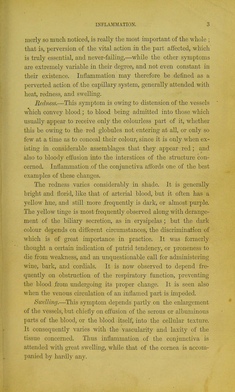 merly so much noticed, is really the most important of the whole ; that is, perversion of the vital action in the part affected, which is truly essential, and never-faUing,—^while the other symptoms are extremely variable in their degree, and not even constant in their existence. Inflammation may therefore be defined as a perverted action of the capillary system, generally attended with heat, redness, and swelling. Redness.—This symptom is owing to distension of the vessels which convey blood; to blood being admitted into those which usually appear to receive only the colourless part of it, whether this be owing to the red globules not entering at- all, or only so few at a time as to conceal their colour, since it is only when ex- isting in considerable assemblages that they appear red; and also to bloody effusion into the iaterstices of the structure con- cerned. Inflammation ,of the conjunctiva affords one of the best examples of these changes. The redness varies considerably in shade. It is generally bright and florid, like that of arterial blood, but it often has a yeUow hue, and still more J&equently is dark, or almost purple. The yellow tinge is most fi-equently observed along with derange- ment of the biliary secretion, as in erysipelas; but the dark colour depends on different circumstances, the discrimination of which is of great importance in practice. It was formerly thought a certaiu indication of putrid tendency, or proneness to die from weakness, and an unquestionable call for administering wine, bark, and cordials. It is now observed to depend fre- quently on obstruction of the respiratory function, preventing the blood .from undergoing its proper change. It is seen also when the venous circulation of an inflamed part is impeded. Swelling.—^This symptom depends partly on the enlargement of the vessels, but chiefly on effusion of the serous or albuminous parts of the blood, or the blood itself, into the cellular texture. It consequently varies with the vascularity and laxity of the tissue concerned. Thus inflammation of the conjunctiva is attended with gi'eat swelling, while that of the cornea is accom- panied by hardly any.