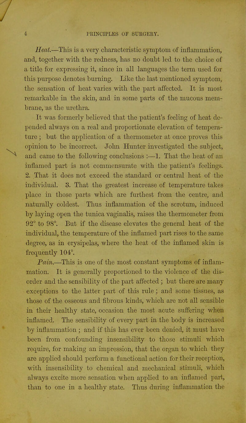 Heat.—This is a veiy characteristic syniptoui of inflammation, and, together with the redness, has no donbt led to the choice of a title for expressing it, since in all languages the term used for this purpose denotes burning. Like the last mentioned symptom, the sensation of heat varies with the part affected. It is most remarkable in the skin, and in some parts of the mucous mem- brane, as the urethra. It was formerly believed that the patient's feeling of heat de- pended always on a real and proportionate elevation of tempera- ture ; but the application of a thermometer at once proves this opinion to be incorrect. John Hunter investigated the subject, and came to the following conclusions :—1. That the heat of an inflamed part is not commensurate with the patient's feelings. 2. That it does not exceed the standard or central heat of the individual, 3. That the greatest increase of temperature takes place in those parts which are furthest from the centre, and naturally coldest. Thus inflammation of the scrotum, induced by laying open the tunica vaginalis, raises the thermometer from 92° to 98°. But if the disease elevates the general heat of the individual, the temperature of the inflamed part rises to the same degi'ee, as in erysipelas, where the heat of the inflamed sldn is frequently 104°. Pain.—This is one of the most constant symptoms of inflam- mation. It is generally proportioned to the violence of the dis- order and the sensibility of the part afiected; but there are many exceptions to the latter part of this rule; and some tissues, as those of the osseous and fibrous kinds, which are not aU sensible in their healthy state, occasion the most acute suffering when inflamed. The sensibility of every part in the body is increased by inflammation; and if this has ever been denied, it must have been from confounding insensibility to those stimuli which recLuire, for making an impression, that the organ to which they are applied should perform a functional action for their reception, with insensibility to chemical and mechanical stimuli, which always excite more sensation when applied to an inflamed part, than to one in a healthy state. Thus during inflammation the