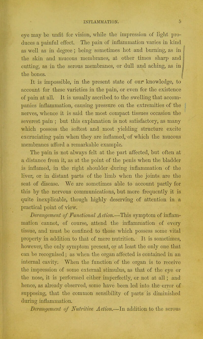 eye may be iiufit for vision, while the impression of light pro- duces a painful effect. The pain of inflammation varies in kind as well as in degree; being sometimes hot and burning, as in the skin and mucous membranes, at other times sharp and cutting, as in the serous membranes, or dull and aching, as, in the bones. , It is impossible, in the present state of oui* knowledge, to account for these varieties in the pain, or even for the existence of pain at all. It is usually ascribed to the swelling that accom- panies iaflammation, causing pressure on the extremities of the nei-ves, whence it is said the most compact tissues occasion the severest pain ; but this explanation is not satisfactory, as many which possess the softest and most yielding structure excite exciaiciating pain when they are inflamed,-of which the mucous membranes afford a remarkable example. The pain is not always felt at the part affected, but often at a distance from it, as at the point of the penis when the bladder is inflamed, in the right shoulder during inflammation of the liver, or in distant parts of the limb when the joints are the seat of disease. We are sometimes able to account partly for this by the nei'vous communications, but more frequently it is quite inexphcable, though highly deserving of attention in a practical point of view. Derangement of Functional Action.—This symptom of inflam- mation cannot, of course, attend the inflammation of every tissue, and must be confined to those which i)ossess some vital property in addition to that of mere nutrition. It is sometimes, however, the only symptom present, or at least the only one that can be recognised; as when the organ affected is contained in an internal cavity. When the function of the organ is to receive the impression of some external stimulus, as that of the eye or the nose, it is performed either imperfectly, or not at all; and hence, as already observed, some have been led into the error of supposing, that the common sensibility of parts is diniinislied during inflammation. Deranfjemcnt of Nutritive Action.—In addition to the serous