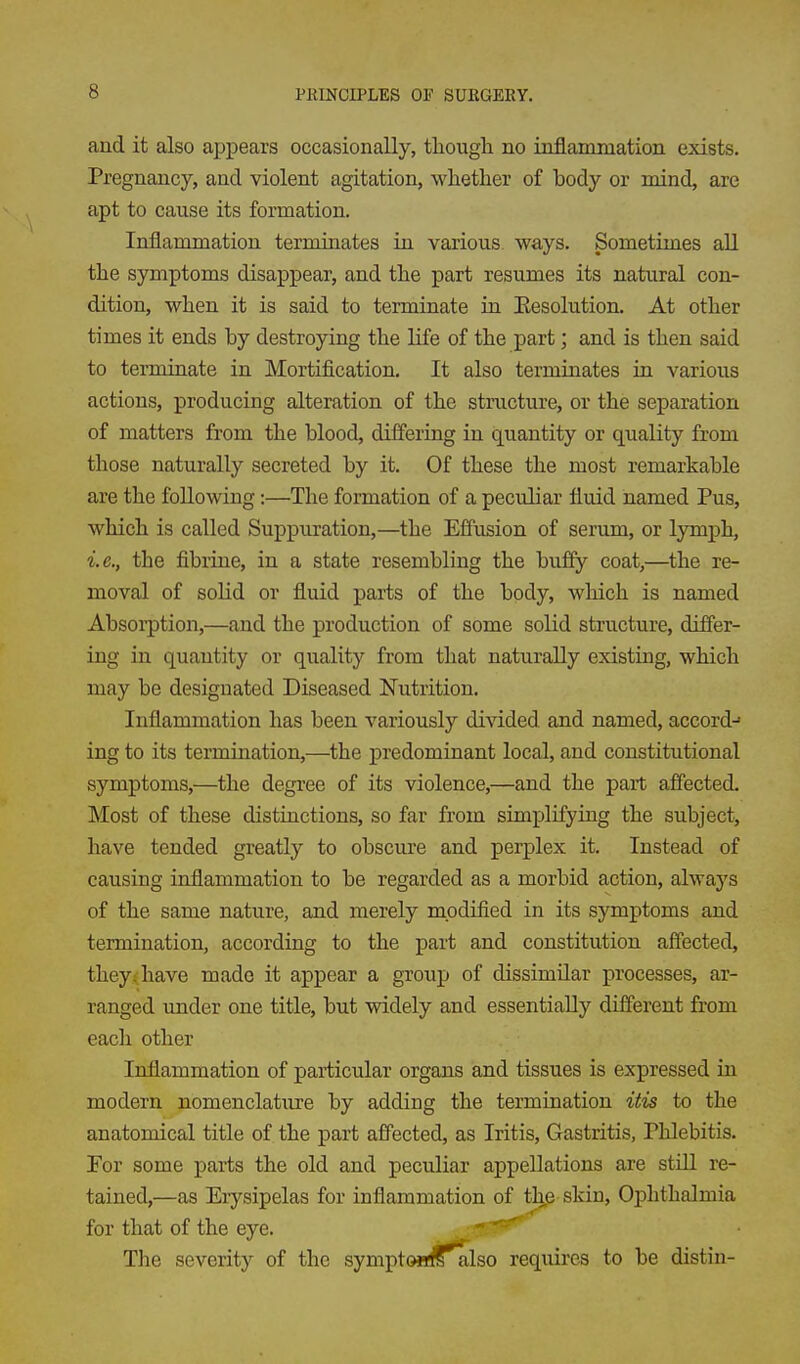 and it also appears occasionally, though no inflammation exists. Pregnancy, and violent agitation, whether of body or mind, are apt to cause its formation. Inflammation terminates in various ways. Sometimes all the symptoms disappear, and the part resumes its natural con- dition, when it is said to terminate in Eesolution. At other times it ends by destroying the life of the part; and is then said to terminate in Mortification. It also terminates in various actions, producing alteration of the structure, or the separation of matters from the blood, differing in quantity or quality from those naturally secreted by it. Of these the most remarkable are the following:—The formation of a peculiar fluid named Pus, which is called Suppuration,—the Effusion of serum, or lymph, i.e., the fibrine, in a state resembling the buffy coat,—the re- moval of solid or fluid parts of the body, which is named Absorption,—and the production of some solid structure, differ- ing in quantity or quality from that naturally existing, which may be designated Diseased Nutrition. Inflammation has been variously divided and named, accord- ing to its termination,—^the predominant local, and constitutional symptoms,—the degree of its violence,—and the part affected. Most of these distinctions, so far from simplifying the subject, have tended greatly to obscure and perj)lex it. Instead of causing inflammation to be regarded as a morbid action, always of the same nature, and merely modified in its symptoms and termination, according to the part and constitution affected, they<have made it appear a group of dissimilar processes, ar- ranged under one title, but widely and essentially different from each other Inflammation of particular organs and tissues is expressed in modern nomenclature by adding the termination itis to the anatomical title of the part affected, as Iritis, Gastritis, Phlebitis. For some parts the old and peculiar appellations are still re- tained,—as Erysipelas for inflammation of the skin, Ophthalmia for that of the eye. ^'^^