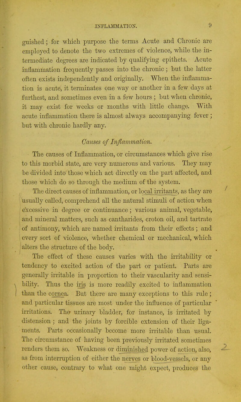 giushed; for which piu'pose the terms Acute and Chronic are employed to denote the two extremes of violence, while the in- termediate degrees are indicated by qualifying epithets. Acute inflammation frequently passes into the chronic ; hut the latter often exists independently and originally. When the inflamma- tion is acute, it terminates one way or another in a few days at furthest, and sometimes even in a few hours ; but when chronic, it may exist for weeks or months with little change. With acute inflammation there is almost always accompanying fever; but with chronic hardly any. Causes of Inflammation. The causes of Inflaromation, or circumstances which give rise to this morbid state, are very numerous and various. They may be divided into those which act directly on the part affected, and those which do so through the medium of the system. The direct causes of inflammation, or local irritants, as they are usually called, comprehend all the natural stimuli of action when excessive in degree or continuance; various animal, vegetable, and mineral matters, such as cantharides, croton oil, and tartrate of antimony, which are named irritants from their effects; and every sort of violence, whether chemical or mechanical, which alters the structure of the body. The effect of these causes varies with the irritability or tendency to excited action of the part or patient. Parts are generally irritable in proportion to their vascidarity and sensi- bility. Thus the iris is more readily excited to inflammation than the cornea. But there are many exceptions to this rule; and particular tissues are most under the influence of particular irritations. The urinary bladder, for instance, is irritated by distension ; and the joints by forcible extension of their liga- ments. Parts occasionally become more irritable than usual. The circumstance of having been previously irritated sometimes renders them so. Weakness or diminished power of action, also, as from interruption of either the nerves or blood-vessels, or any other cause, contrary to what one might expect, produces the