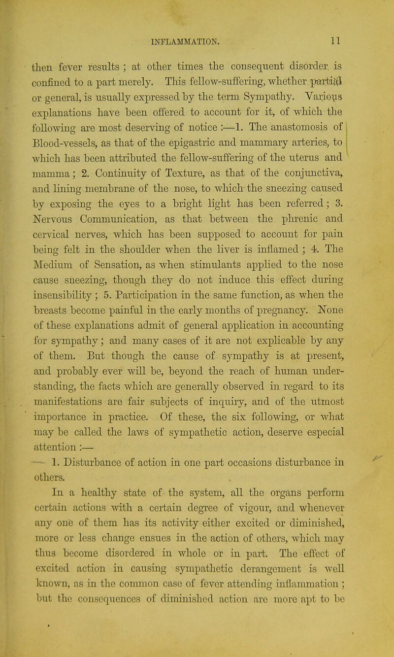 then fever results ; at other times the consequent disorder is confined to a part merely. Tliis fellow-suffering, whether partiatl or general, is usually expressed by the term Sympathy. Variovis explanations have been offered to account for it, of which the following are most deserving of notice :—1. The anastomosis of j Blood-vessels, as that of the epigastric and mammary arteries, to | which has been attributed the fellow-sufferiag of the iiterus and mamma; 2. Continuity of Texture, as that of the conjunctiva, and lining membrane of the nose, to which the sneezing caused by exposing the eyes to a bright light has been referred; 3. Nervous Communication, as that between the phrenic and cervical nerves, which has been supposed to account for pain being felt in the shoulder when the liver is inflamed ; 4. The Medium of Sensation, as when stimulants applied to the nose cause sneezing, though .they do not induce this effect during insensibility; 5, Participation in the same function, as when the breasts become painful in the early months of pregnancy. None of these explanations adjnit of general application in accounting for sympathy; and many cases of it are not explicable by any of them. But though the cause of sympathy is at present, and probably ever will be, beyond the reach of human under- standing, the facts which are generally observed in regard to its manifestations are fair subjects of inquiry, and of the utmost importance in practice. Of these, the six following, or what may be called the laws of sympathetic action, deserve especial attention:— — 1. Disturbance of action in one part occasions disturbance in. others. In a healthy state of the system, all the organs perform certain actions with a certain degree of vigour, and whenever any onie of them has its activity either excited or diminished, more or less change ensues in the action of others, which may thus become disordered in whole or in part. The effect of excited action in causing sympathetic derangement is weU known, as in the common case of fever attending inflammation; but the consequences of diminished action are more apt to be