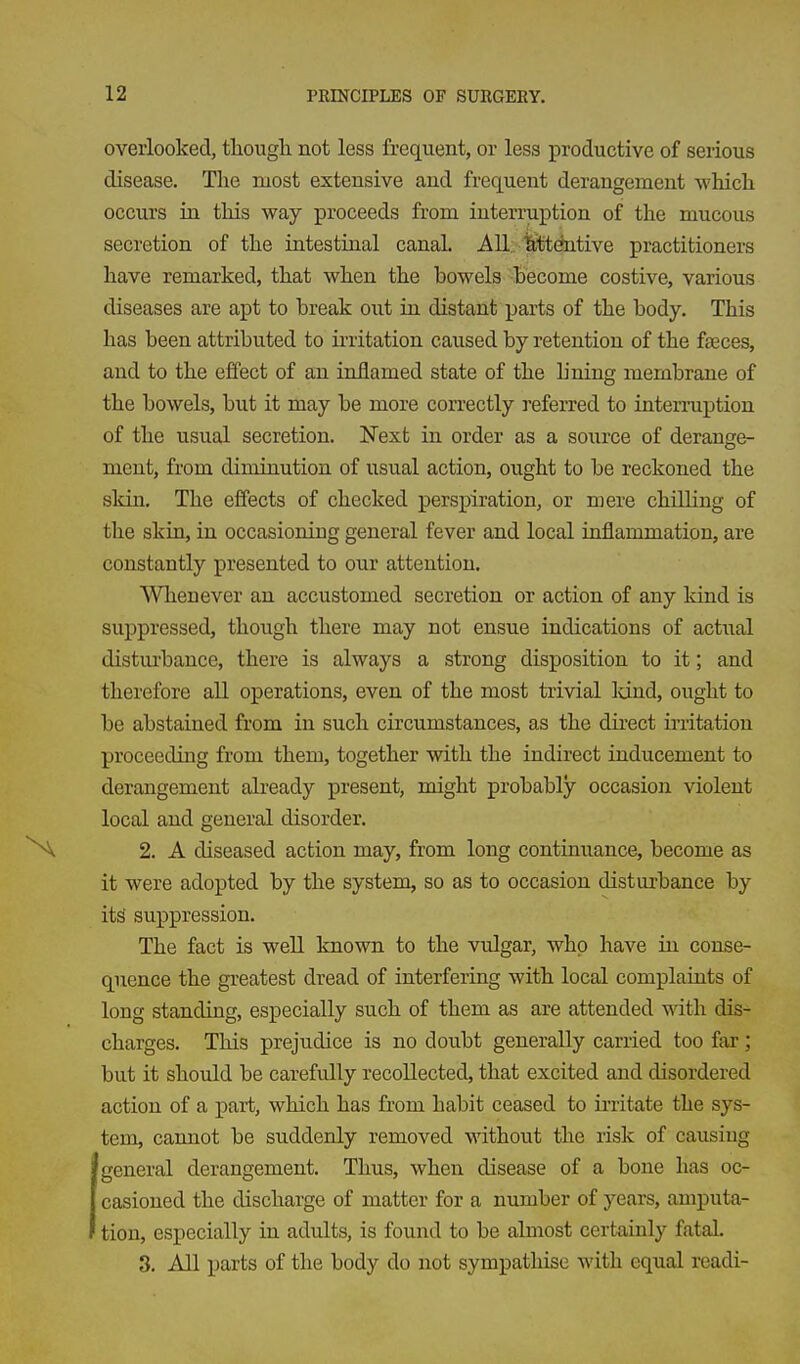 overlooked, tliougli not less frequent, or less productive of serious disease. The most extensive and frequent derangement Aviiich occurs in this way proceeds from interruption of the mucous secretion of the intestiual canal. All./fefctentive practitioners have remarked, that when the bowels Become costive, various diseases are apt to break out in distant parts of the body. This has been attributed to irritation caused by retention of the faeces, and to the effect of an inflamed state of the b'ning membrane of the bowels, but it may be more correctly referred to interruption of the usual secretion. Next in order as a source of derange- ment, from diminution of usual action, ought to be reckoned the skin. The effects of checked perspiration, or mere chOling of the skin, in occasioning general fever and local inflammation, are constantly presented to our attention. Whenever an accustomed secretion or action of any kind is suppressed, though there may not ensue indications of actual disturbance, there is always a strong disposition to it; and therefore all operations, even of the most trivial land, ought to be abstained from in such circumstances, as the direct irritation proceeding from them, together with the indirect inducement to derangement already present, might probably occasion violent local and general disorder. 2. A diseased action may, from long continuance, become as it were adopted by the system, so as to occasion disturbance by its suppression. The fact is weU known to the vulgar, who have in conse- quence the greatest dread of interfering with local complaints of long standing, especially such of them as are attended with dis- charges. This prejudice is no doubt generally carried too far; but it should be carefully recollected, that excited and disordered action of a part, which has from habit ceased to irritate the sys- tem, cannot be suddenly removed without the risk of causiug general derangement. Thus, when disease of a bone has oc- casioned the discharge of matter for a number of years, amputa- tion, especially in adults, is found to be almost certainly fatal. 3. All parts of the body do not sympathise with equal readi-