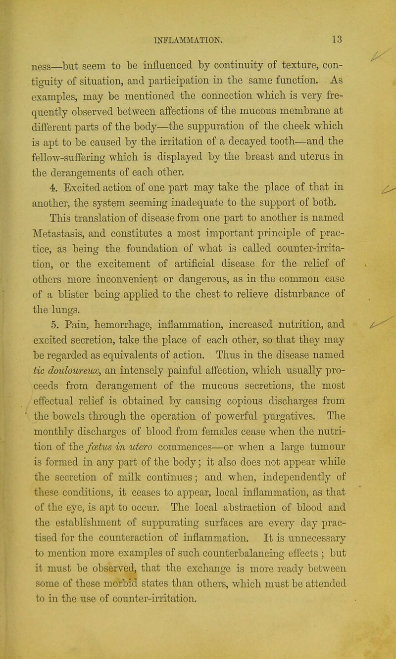 ness—^biit seem to be influenced by continuity of texture, con- tiguity of situation, and participation in the same function. As examples, may be mentioned the connection which is veiy fre- quently observed between affections of the mucous membrane at different parts of the body—the suppuration of the cheek which is apt to be caused by the irritation of a decayed tooth—and the fellow-suffering which is displayed by the breast and uterus in the derangements of each other. 4. Excited action of one part may take the place of that in another, the system seeming inadequate to the support of both. This translation of disease from one part to another is named Metastasis, and constitutes a most important principle of prac- tice, as being the foundation of what is called couuter-irrita- tion, or the excitement of artificial disease for the relief of others more inconvenient or dangerous, as in the common case of a blister being applied to the chest to relieve disturbance of the lungs. 5. Pain, hemorrhage, inflammation, increased nutrition, and excited secretion, take the place of each other, so that they may be regarded as equivalents of action. Thus in the disease named tic doulouretuc, an intensely painful affection, which usually pro- ceeds from derangement of the mucous secretions, the most effectual relief is obtained by causing copious discharges from the bowels through the operation of powerful purgatives. The monthly discharges of blood from females cease when the nutri- tion of the fcetm in utero commences—or when a large tumour is formed in any part of the body; it also does not appear while the secretion of milk continues; and when, independently of these conditions, it ceases to appear, local inflammation, as that of the eye, is apt to occur. The local abstraction of blood and the establishment of suppurating surfaces are every day prac- tised for the counteraction of inflammation. It is unnecessary to mention more examples of such counterbalancing effects ; but it must be observed, that the exchange is more ready between some of these morbid states than others, wliich must be attended to in the use of counter-irritation.