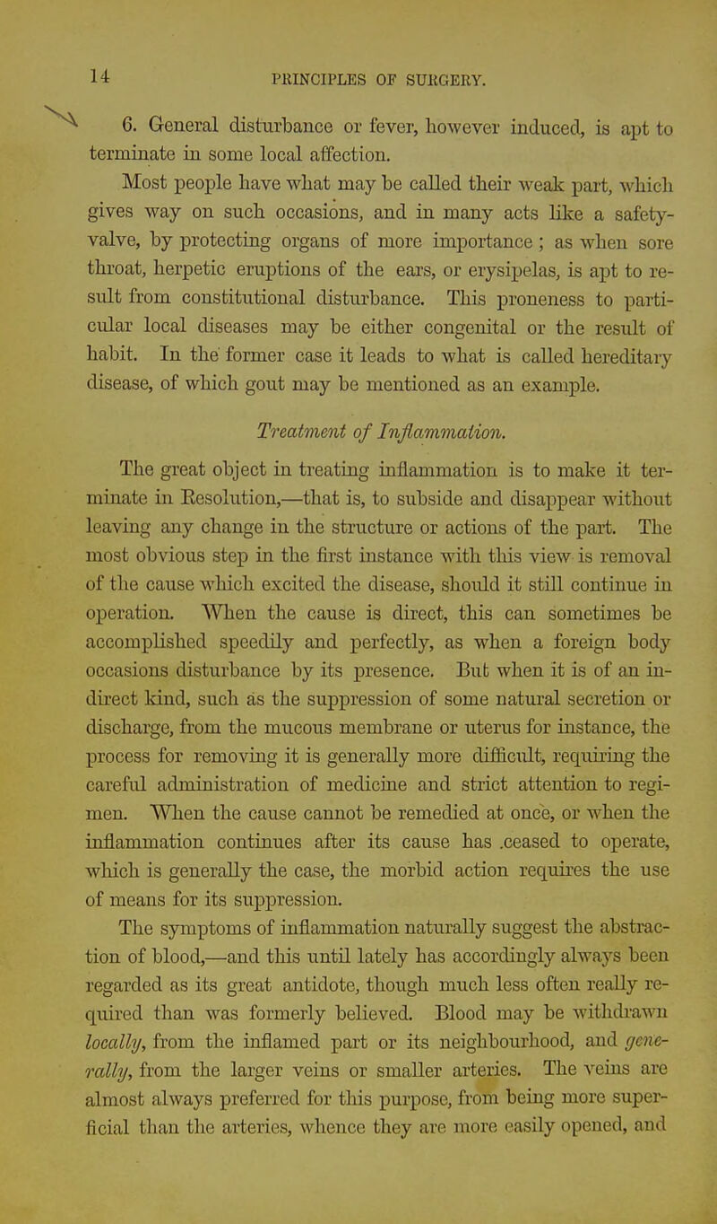 6. General disturbance or fever, however induced, is apt to terminate in some local affection. Most people have what may be called their M'eak part, which gives way on such occasions, and in many acts like a safety- valve, by protecting organs of more importance; as when sore throat, herpetic eruptions of the ears, or erysipelas, is apt to re- sult from constitutional disturbance. This proneness to parti- cular local diseases may be either congenital or the result of habit. In the former case it leads to what is called hereditary disease, of which gout may be mentioned as an example. Treatment of Inflammation. The great object in treating inflammation is to make it ter- minate in Eesolution,—that is, to subside and disappear without leaving any change in the structure or actions of the part. The most obvious step in the first instance with this view is removal of the cause which excited the disease, should it still continue in operation. When the cause is direct, this can sometimes be accomplished speedily and perfectly, as when a foreign body occasions disturbance by its presence. Bub when it is of an in- direct kind, such as the suppression of some natural secretion or discharge, from the mucous membrane or uterus for instance, the process for removing it is generally more difiicult, reqiiii'ing the careful administration of medicine and strict attention to regi- men. When the cause cannot be remedied at once, or when the inflammation continues after its cause has .ceased to operate, which is generally the case, the morbid action requires the use of means for its suppression. The symptoms of inflammation naturally suggest the abstrac- tion of blood,—and this until lately has accordingly always been regarded as its great antidote, though much less often really re- quired than was formerly believed. Blood may be withdrawn locally, from the inflamed part or its neighbourhood, and gene- rally, from the larger veins or smaller arteries. The veins are almost always preferred for this purpose, from being more super- ficial than the arteries, whence they are more easily opened, and