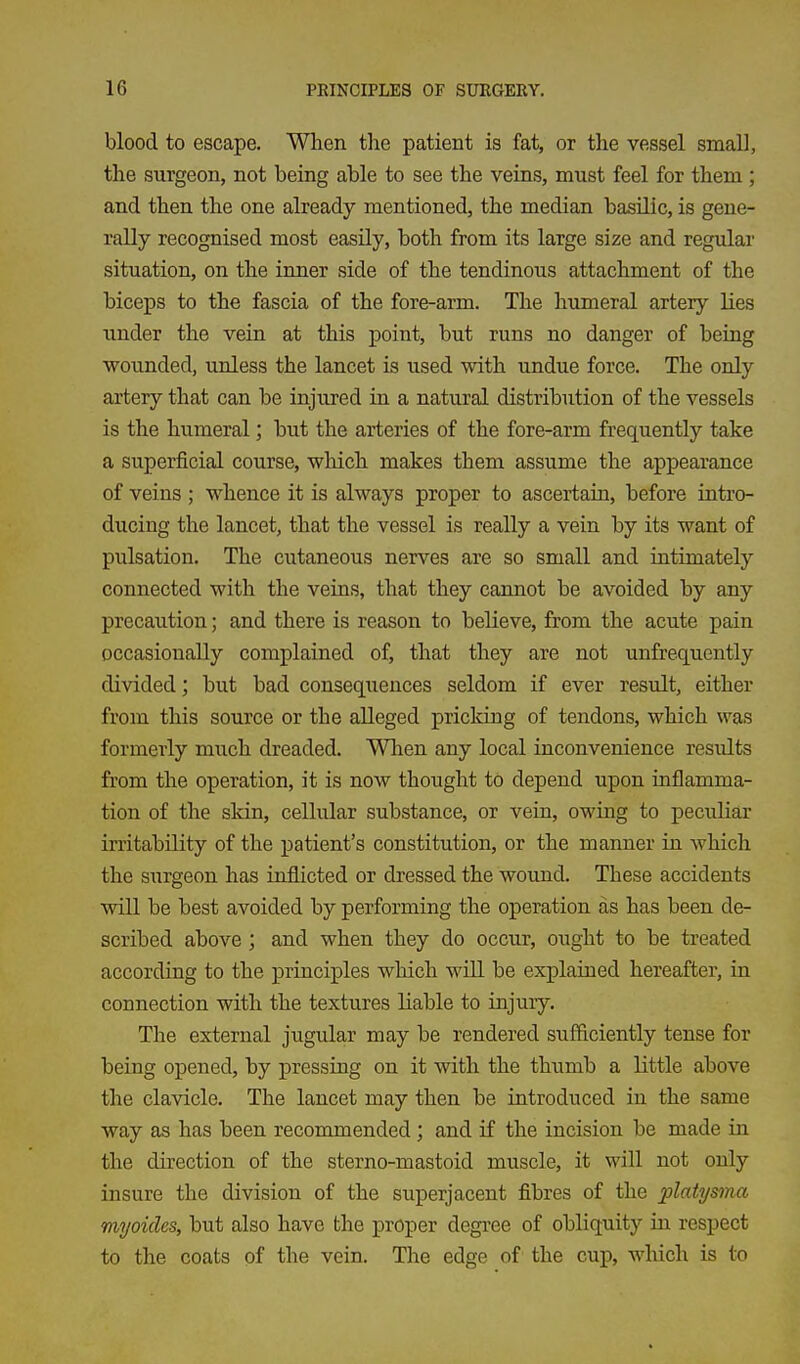 blood to escape. When the patient is fat, or the vessel small, the surgeon, not being able to see the veins, must feel for them ; and then the one already mentioned, the median basilic, is gene- rally recognised most easUy, both from its large size and regular situation, on the inner side of the tendinous attachment of the biceps to the fascia of the fore-arm. The humeral artery lies under the vein at this point, but runs no danger of being wounded, unless the lancet is used with undue force. The only artery that can be injured in a natural distribution of the vessels is the humeral; but the arteries of the fore-arm frequently take a superficial course, which makes them assume the appearance of veins ; whence it is always proper to ascertain, before intro- ducing the lancet, that the vessel is really a vein by its want of pulsation. The cutaneous nerves are so small and intimately connected with the veins, that they cannot be avoided by any precaution; and there is reason to believe, from the acute pain occasionally complained of, that they are not unfrequently divided; but bad consequences seldom if ever result, either from this source or the alleged pricldng of tendons, which was formerly much dreaded. When any local inconvenience results from the operation, it is now thought to depend upon inflamma- tion of the skin, cellular substance, or vein, owing to peculiar irritability of the patient's constitution, or the manner in which the surgeon has inflicted or dressed the wound. These accidents will be best avoided by performing the operation as has been de- scribed above; and when they do occur, ought to be treated according to the principles which will be explained hereafter, in connection with the textures liable to injury. The external jugular may be rendered sufficiently tense for being opened, by pressing on it with the thumb a little above the clavicle. The lancet may then be introduced in the same way as has been recommended; and if the incision be made in the direction of the sterno-mastoid muscle, it will not only insure the division of the superjacent fibres of the platysma myoides, but also have the proper degree of obliquity in respect to the coats of the vein. The edge of the cup, which is to