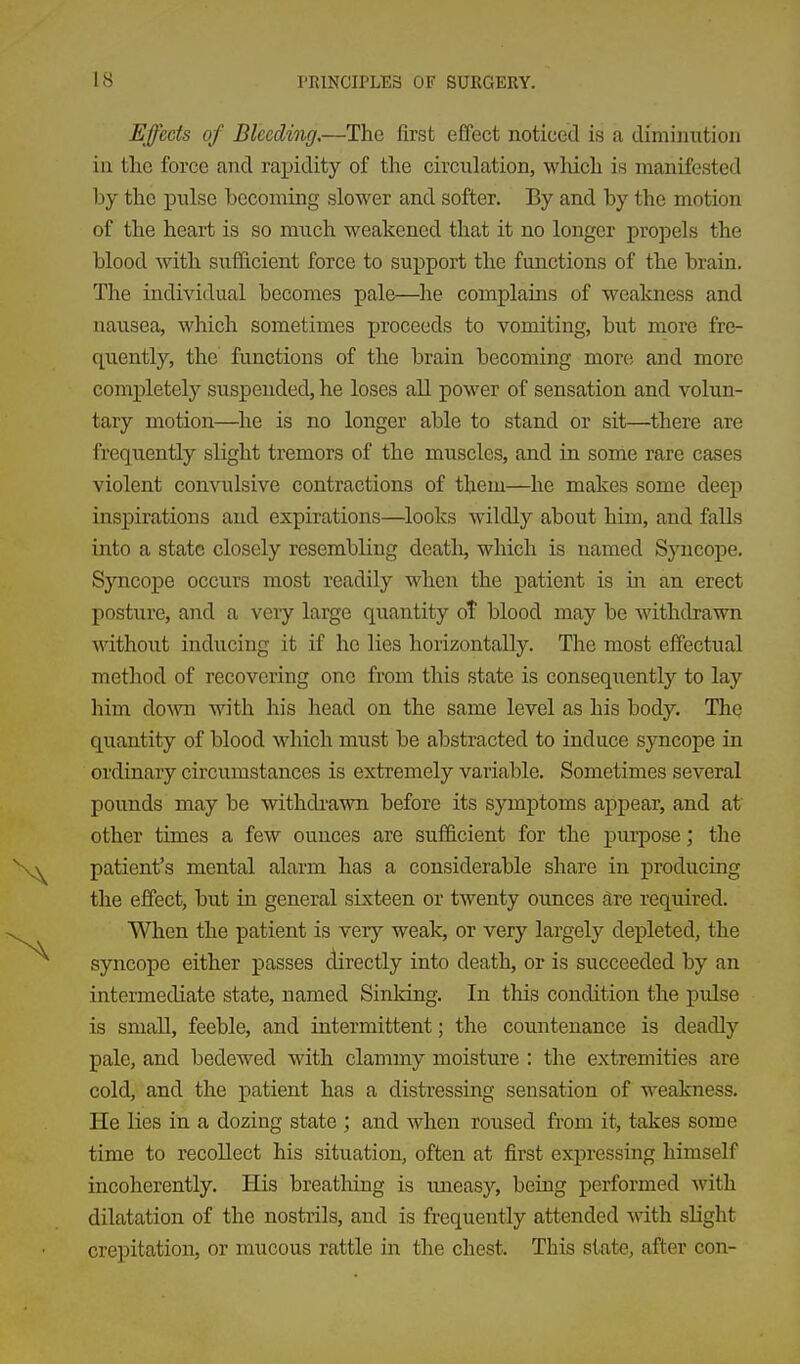 Effects of Bleeding.—The first effect noticed is a diminution iu the force and rapidity of the circulation, wMch is manifested by the pnlse becoming slower and softer. By and by the motion of the heart is so much weakened that it no longer propels the blood with sufficient force to support the functions of the brain. The individual becomes pale—^lie complains of weakness and nausea, which sometimes proceeds to vomiting, but more fre- qixently, the functions of the brain becoming more and more completely suspended, he loses all power of sensation and volun- tary motion—he is no longer able to stand or sit—there are frequently slight tremors of the muscles, and in some rare cases violent convulsive contractions of them—he makes some deep inspirations and expirations—looks wildly about him, and falls into a state closely resembling death, which is named Syncope. Syncope occurs most readily when the patient is in an erect posture, and a veiy large quantity oT blood may be withdrawn without inducing it if ho lies horizontally. The most effectual method of recovering one from this state is consequently to lay him do^vn with his head on the same level as his body. The quantity of blood which must be abstracted to induce syncope in ordinary circumstances is extremely variable. Sometimes several pounds may be withdi-awn before its symptoms appear, and at other times a few ounces are sufficient for the x^uipose; the patient's mental alarm has a considerable share in producing the effect, but in general sixteen or twenty ounces are required. When the patient is very weak, or very largely depleted, the syncope either passes directly into death, or is succeeded by an intermediate state, named Sinking. In this condition the pulse is small, feeble, and intermittent; the countenance is deadly pale, and bedewed with clammy moisture : the extremities are cold, and the patient has a distressing sensation of weakness. He lies in a dozing state ; and when roused from it, takes some time to recollect his situation, often at first exjjressing himself incoherently. His breathing is imeasy, being performed with dilatation of the nostrils, and is frequently attended with slight crepitation, or mucous rattle in the chest. This state, after con-