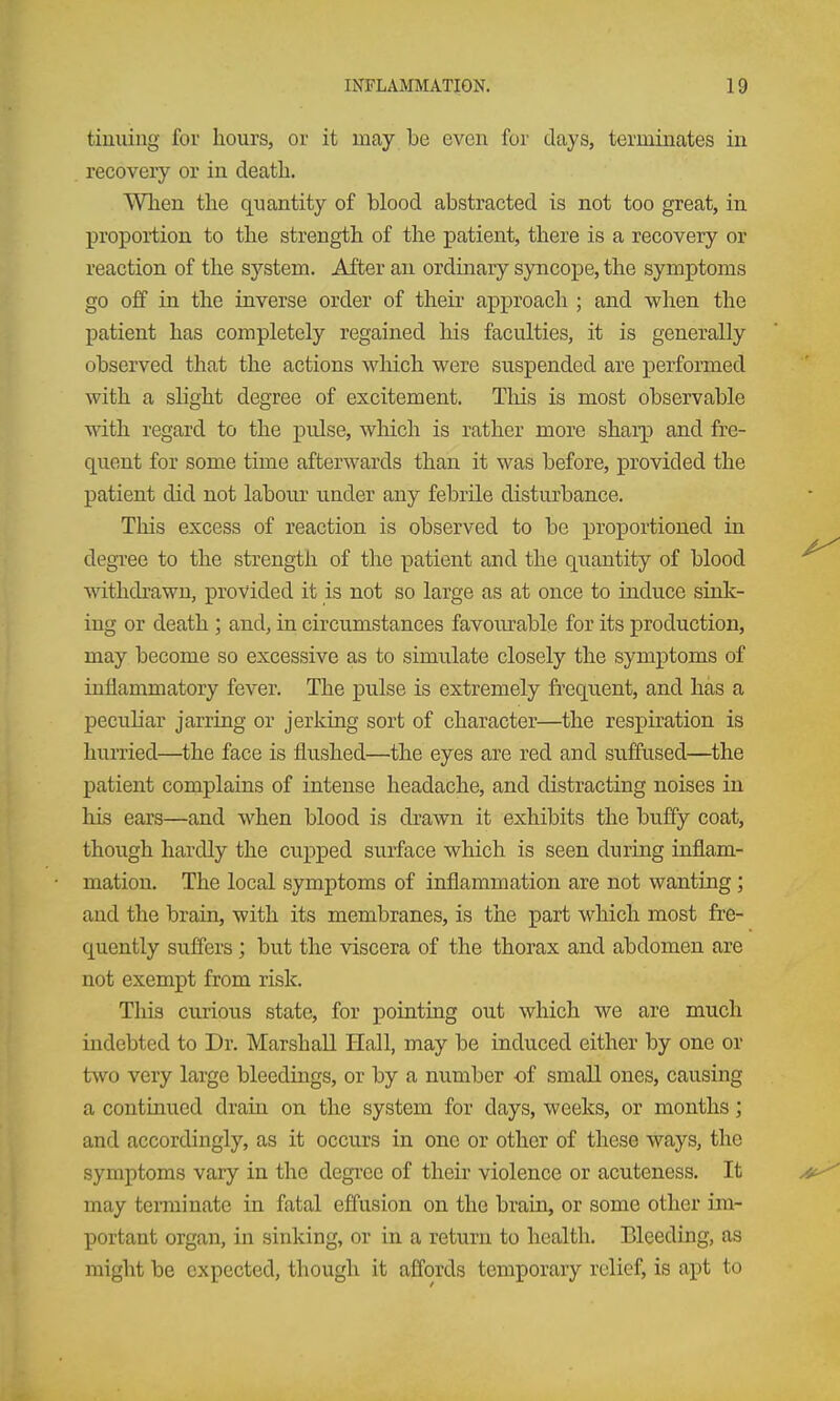 tiuuing for hours, or it may be even for days, terminates in recovery or in death. When the quantity of blood abstracted is not too great, in proportion to the strength of the patient, there is a recovery or reaction of the system. After an ordinary syncope, the symptoms go off in the inverse order of their approach ; and when the patient has completely regained his faculties, it is generally observed tliat the actions wliich were suspended are performed with a slight degree of excitement. Tliis is most observable with regard to the pulse, wliich is rather more shai'p and fre- quent for some time afterwards than it was before, provided the patient did not labour under any febrile disturbance. This excess of reaction is observed to be proportioned in degi-ee to the strength of the patient and the quantity of blood withdrawn, provided it is not so large as at once to induce sink- ing or death ; and, in circumstances favourable for its production, may become so excessive as to simulate closely the symptoms of inflammatory fever. The pulse is extremely fi-equent, and has a peculiar jarring or jerking sort of character—the respiration is hurried—the face is flushed—the eyes are red and suffused—^the patient complains of intense headache, and distracting noises in his ears—and when blood is drawn it exhibits the buffy coat, though hardly the cupped surface which is seen during inflam- mation. The local symptoms of inflammation are not wanting; and the brain, with its membranes, is the part which most fre- quently suffers; but the viscera of the thorax and abdomen are not exempt from risk. This curious state, for pointing out which we are much indebted to Dr. Marshall Hall, may be induced either by one or two very large bleedings, or by a mmiber of small ones, causing a continued drain on the system for days, weeks, or months; and accordingly, as it occurs in one or other of these ways, the symptoms vary in the degree of their violence or acuteness. It may teiminate in fatal effusion on the brain, or some other im- portant organ, in sinking, or in a return to health. Bleeding, as might be expected, though it affords temporary relief, is a]pt to